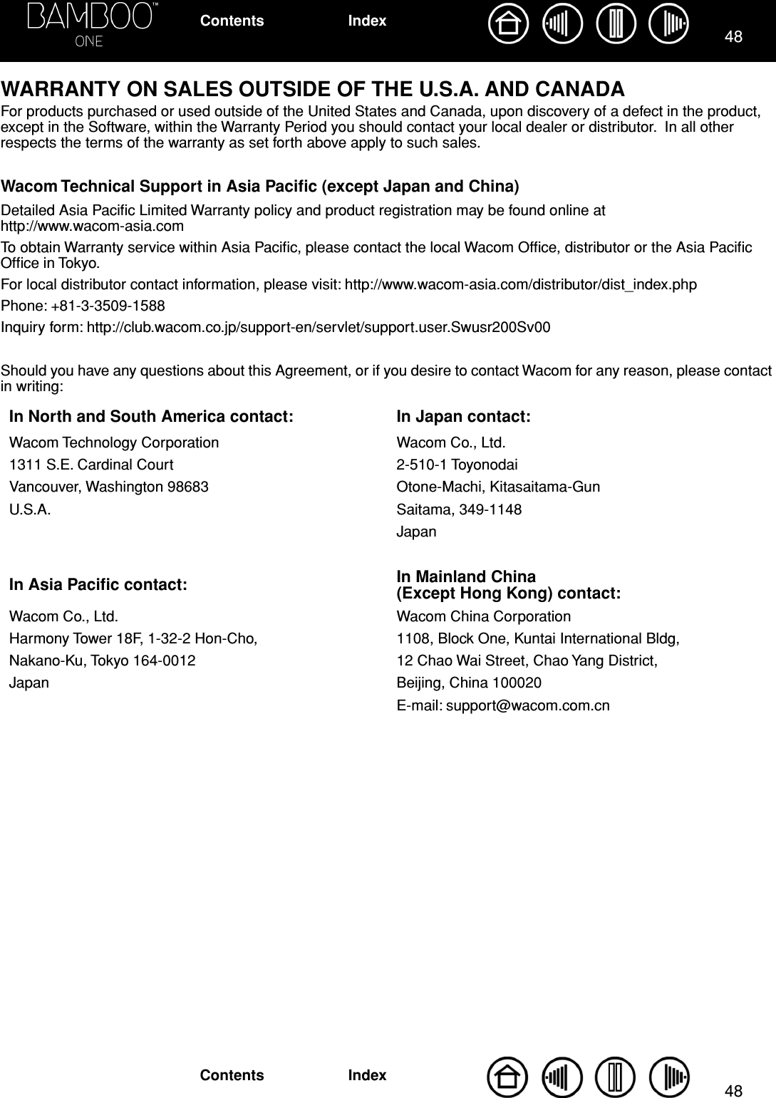 4848IndexContentsIndexContentsWARRANTY ON SALES OUTSIDE OF THE U.S.A. AND CANADAFor products purchased or used outside of the United States and Canada, upon discovery of a defect in the product, except in the Software, within the Warranty Period you should contact your local dealer or distributor.  In all other respects the terms of the warranty as set forth above apply to such sales.Wacom Technical Support in Asia Paciﬁc (except Japan and China)Detailed Asia Paciﬁc Limited Warranty policy and product registration may be found online at http://www.wacom-asia.comTo obtain Warranty service within Asia Paciﬁc, please contact the local Wacom Ofﬁce, distributor or the Asia Paciﬁc Ofﬁce in Tokyo.For local distributor contact information, please visit: http://www.wacom-asia.com/distributor/dist_index.phpPhone: +81-3-3509-1588Inquiry form: http://club.wacom.co.jp/support-en/servlet/support.user.Swusr200Sv00Should you have any questions about this Agreement, or if you desire to contact Wacom for any reason, please contact in writing:In North and South America contact: In Japan contact:Wacom Technology Corporation Wacom Co., Ltd.1311 S.E. Cardinal Court 2-510-1 ToyonodaiVancouver, Washington 98683 Otone-Machi, Kitasaitama-GunU.S.A. Saitama, 349-1148JapanIn Asia Paciﬁc contact: In Mainland China(Except Hong Kong) contact:Wacom Co., Ltd. Wacom China CorporationHarmony Tower 18F, 1-32-2 Hon-Cho, 1108, Block One, Kuntai International Bldg,Nakano-Ku, Tokyo 164-0012 12 Chao Wai Street, Chao Yang District,Japan Beijing, China 100020E-mail: support@wacom.com.cn