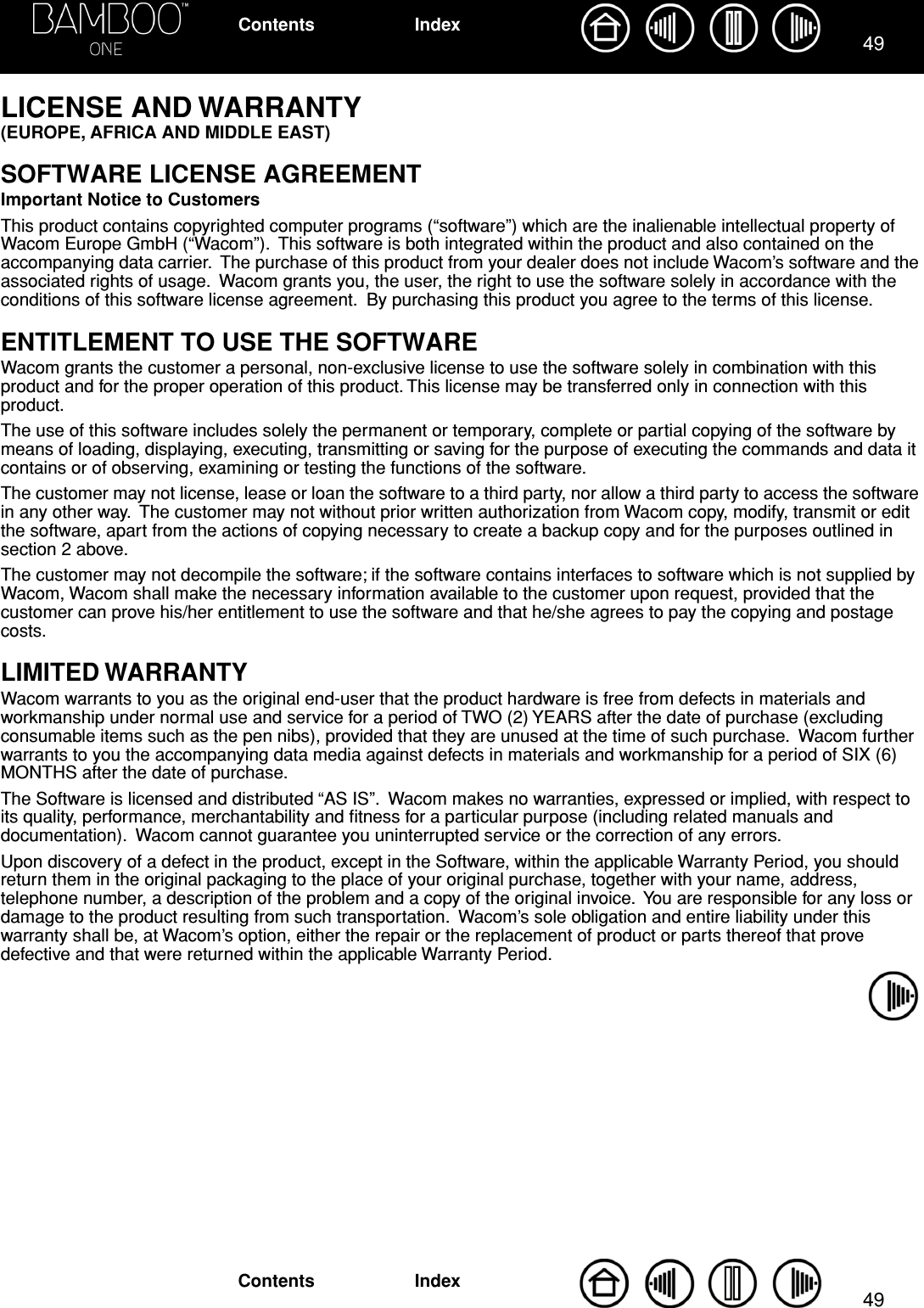 4949IndexContentsIndexContentsLICENSE AND WARRANTY (EUROPE, AFRICA AND MIDDLE EAST)SOFTWARE LICENSE AGREEMENTImportant Notice to CustomersThis product contains copyrighted computer programs (“software”) which are the inalienable intellectual property of Wacom Europe GmbH (“Wacom”).  This software is both integrated within the product and also contained on the accompanying data carrier.  The purchase of this product from your dealer does not include Wacom’s software and the associated rights of usage.  Wacom grants you, the user, the right to use the software solely in accordance with the conditions of this software license agreement.  By purchasing this product you agree to the terms of this license.ENTITLEMENT TO USE THE SOFTWAREWacom grants the customer a personal, non-exclusive license to use the software solely in combination with this product and for the proper operation of this product. This license may be transferred only in connection with this product.The use of this software includes solely the permanent or temporary, complete or partial copying of the software by means of loading, displaying, executing, transmitting or saving for the purpose of executing the commands and data it contains or of observing, examining or testing the functions of the software.The customer may not license, lease or loan the software to a third party, nor allow a third party to access the software in any other way.  The customer may not without prior written authorization from Wacom copy, modify, transmit or edit the software, apart from the actions of copying necessary to create a backup copy and for the purposes outlined in section 2 above.The customer may not decompile the software; if the software contains interfaces to software which is not supplied by Wacom, Wacom shall make the necessary information available to the customer upon request, provided that the customer can prove his/her entitlement to use the software and that he/she agrees to pay the copying and postage costs.LIMITED WARRANTYWacom warrants to you as the original end-user that the product hardware is free from defects in materials and workmanship under normal use and service for a period of TWO (2) YEARS after the date of purchase (excluding consumable items such as the pen nibs), provided that they are unused at the time of such purchase.  Wacom further warrants to you the accompanying data media against defects in materials and workmanship for a period of SIX (6) MONTHS after the date of purchase.The Software is licensed and distributed “AS IS”.  Wacom makes no warranties, expressed or implied, with respect to its quality, performance, merchantability and ﬁtness for a particular purpose (including related manuals and documentation).  Wacom cannot guarantee you uninterrupted service or the correction of any errors.Upon discovery of a defect in the product, except in the Software, within the applicable Warranty Period, you should return them in the original packaging to the place of your original purchase, together with your name, address, telephone number, a description of the problem and a copy of the original invoice.  You are responsible for any loss or damage to the product resulting from such transportation.  Wacom’s sole obligation and entire liability under this warranty shall be, at Wacom’s option, either the repair or the replacement of product or parts thereof that prove defective and that were returned within the applicable Warranty Period.