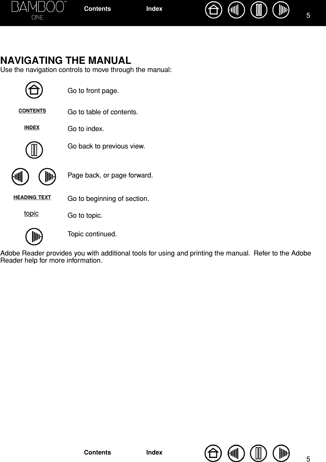  55 IndexContentsIndexContents NAVIGATING THE MANUAL Use the navigation controls to move through the manual:Go to front page.Go to table of contents.Go to index.Go back to previous view.Page back, or page forward.Go to beginning of section.Go to topic.Topic continued.Adobe Reader provides you with additional tools for using and printing the manual.  Refer to the Adobe Reader help for more information.CONTENTSINDEXHEADING TEXTtopic