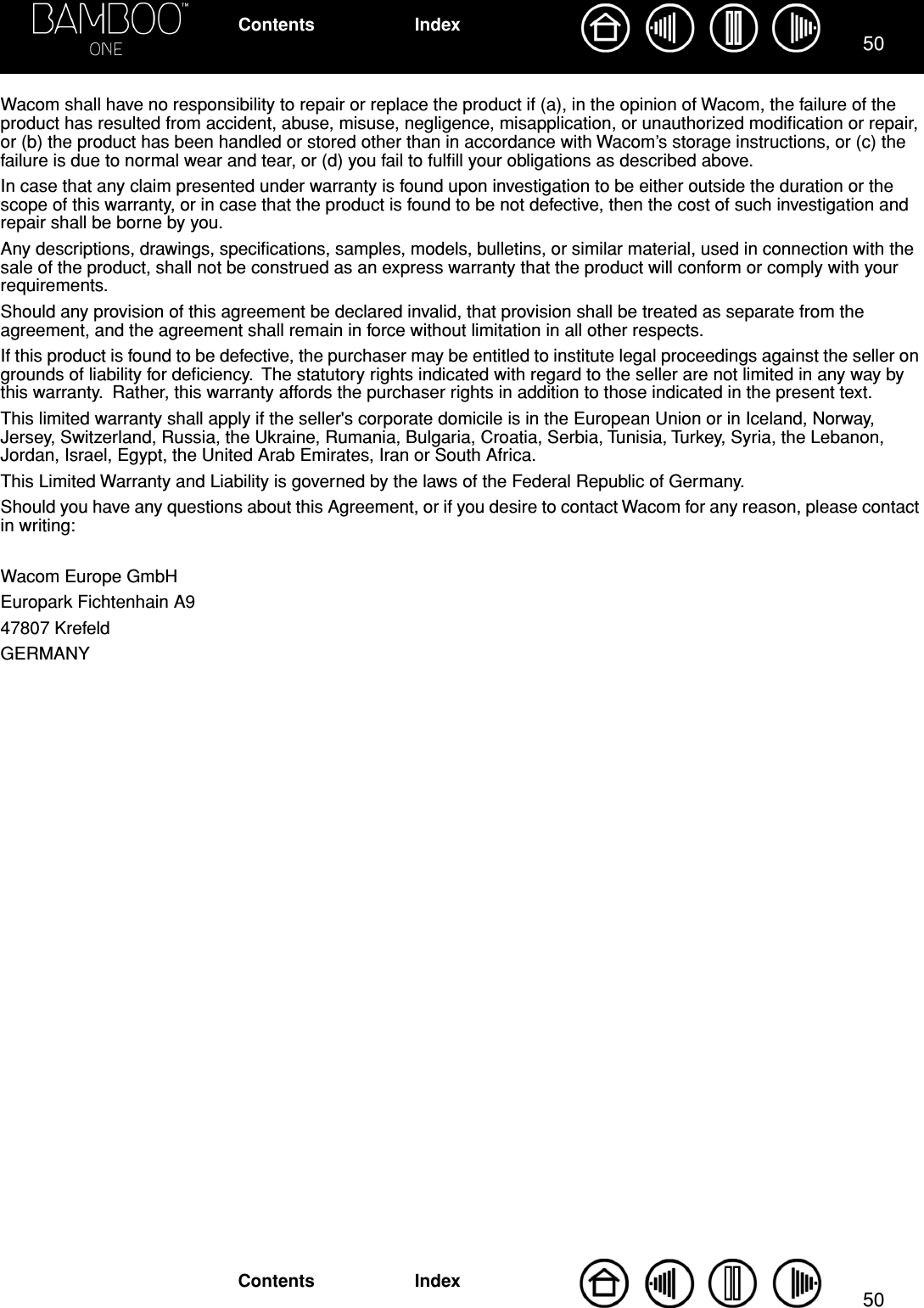 5050IndexContentsIndexContentsWacom shall have no responsibility to repair or replace the product if (a), in the opinion of Wacom, the failure of the product has resulted from accident, abuse, misuse, negligence, misapplication, or unauthorized modiﬁcation or repair, or (b) the product has been handled or stored other than in accordance with Wacom’s storage instructions, or (c) the failure is due to normal wear and tear, or (d) you fail to fulﬁll your obligations as described above.In case that any claim presented under warranty is found upon investigation to be either outside the duration or the scope of this warranty, or in case that the product is found to be not defective, then the cost of such investigation and repair shall be borne by you.Any descriptions, drawings, speciﬁcations, samples, models, bulletins, or similar material, used in connection with the sale of the product, shall not be construed as an express warranty that the product will conform or comply with your requirements.Should any provision of this agreement be declared invalid, that provision shall be treated as separate from the agreement, and the agreement shall remain in force without limitation in all other respects.If this product is found to be defective, the purchaser may be entitled to institute legal proceedings against the seller on grounds of liability for deﬁciency.  The statutory rights indicated with regard to the seller are not limited in any way by this warranty.  Rather, this warranty affords the purchaser rights in addition to those indicated in the present text. This limited warranty shall apply if the seller&apos;s corporate domicile is in the European Union or in Iceland, Norway, Jersey, Switzerland, Russia, the Ukraine, Rumania, Bulgaria, Croatia, Serbia, Tunisia, Turkey, Syria, the Lebanon, Jordan, Israel, Egypt, the United Arab Emirates, Iran or South Africa.This Limited Warranty and Liability is governed by the laws of the Federal Republic of Germany.Should you have any questions about this Agreement, or if you desire to contact Wacom for any reason, please contact in writing:Wacom Europe GmbHEuropark Fichtenhain A947807 KrefeldGERMANY