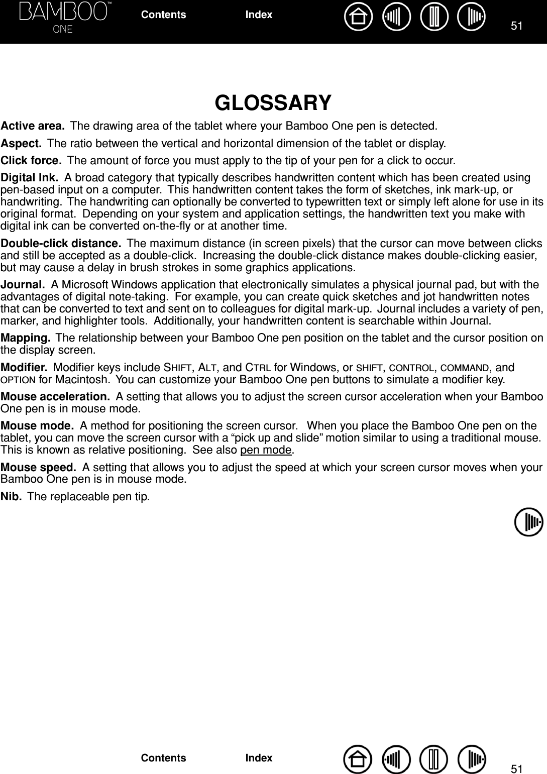 5151IndexContentsIndexContentsGLOSSARYActive area.  The drawing area of the tablet where your Bamboo One pen is detected.Aspect.  The ratio between the vertical and horizontal dimension of the tablet or display.Click force.  The amount of force you must apply to the tip of your pen for a click to occur.Digital Ink.  A broad category that typically describes handwritten content which has been created using pen-based input on a computer.  This handwritten content takes the form of sketches, ink mark-up, or handwriting.  The handwriting can optionally be converted to typewritten text or simply left alone for use in its original format.  Depending on your system and application settings, the handwritten text you make with digital ink can be converted on-the-ﬂy or at another time.Double-click distance.  The maximum distance (in screen pixels) that the cursor can move between clicks and still be accepted as a double-click.  Increasing the double-click distance makes double-clicking easier, but may cause a delay in brush strokes in some graphics applications.Journal.  A Microsoft Windows application that electronically simulates a physical journal pad, but with the advantages of digital note-taking.  For example, you can create quick sketches and jot handwritten notes that can be converted to text and sent on to colleagues for digital mark-up.  Journal includes a variety of pen, marker, and highlighter tools.  Additionally, your handwritten content is searchable within Journal.Mapping.  The relationship between your Bamboo One pen position on the tablet and the cursor position on the display screen.Modiﬁer.  Modiﬁer keys include SHIFT, ALT, and CTRL for Windows, or SHIFT, CONTROL, COMMAND, and OPTION for Macintosh.  You can customize your Bamboo One pen buttons to simulate a modiﬁer key.Mouse acceleration.  A setting that allows you to adjust the screen cursor acceleration when your Bamboo One pen is in mouse mode.Mouse mode.  A method for positioning the screen cursor.   When you place the Bamboo One pen on the tablet, you can move the screen cursor with a “pick up and slide” motion similar to using a traditional mouse.  This is known as relative positioning.  See also pen mode.Mouse speed.  A setting that allows you to adjust the speed at which your screen cursor moves when your Bamboo One pen is in mouse mode.Nib.  The replaceable pen tip.