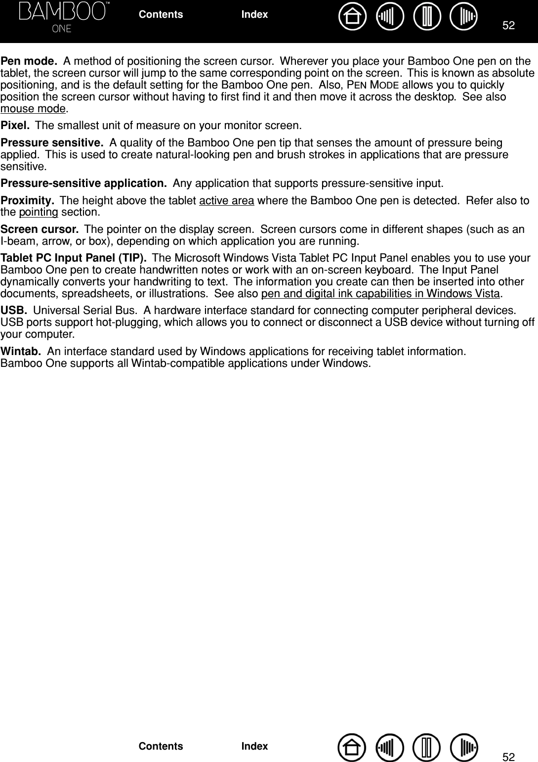 5252IndexContentsIndexContentsPen mode.  A method of positioning the screen cursor.  Wherever you place your Bamboo One pen on the tablet, the screen cursor will jump to the same corresponding point on the screen.  This is known as absolute positioning, and is the default setting for the Bamboo One pen.  Also, PEN MODE allows you to quickly position the screen cursor without having to ﬁrst ﬁnd it and then move it across the desktop.  See also mouse mode.Pixel.  The smallest unit of measure on your monitor screen.Pressure sensitive.  A quality of the Bamboo One pen tip that senses the amount of pressure being applied.  This is used to create natural-looking pen and brush strokes in applications that are pressure sensitive.Pressure-sensitive application.  Any application that supports pressure-sensitive input.Proximity.  The height above the tablet active area where the Bamboo One pen is detected.  Refer also to the pointing section.Screen cursor.  The pointer on the display screen.  Screen cursors come in different shapes (such as an I-beam, arrow, or box), depending on which application you are running.Tablet PC Input Panel (TIP).  The Microsoft Windows Vista Tablet PC Input Panel enables you to use your Bamboo One pen to create handwritten notes or work with an on-screen keyboard.  The Input Panel dynamically converts your handwriting to text.  The information you create can then be inserted into other documents, spreadsheets, or illustrations.  See also pen and digital ink capabilities in Windows Vista.USB.  Universal Serial Bus.  A hardware interface standard for connecting computer peripheral devices.  USB ports support hot-plugging, which allows you to connect or disconnect a USB device without turning off your computer.Wintab.  An interface standard used by Windows applications for receiving tablet information.  Bamboo One supports all Wintab-compatible applications under Windows.