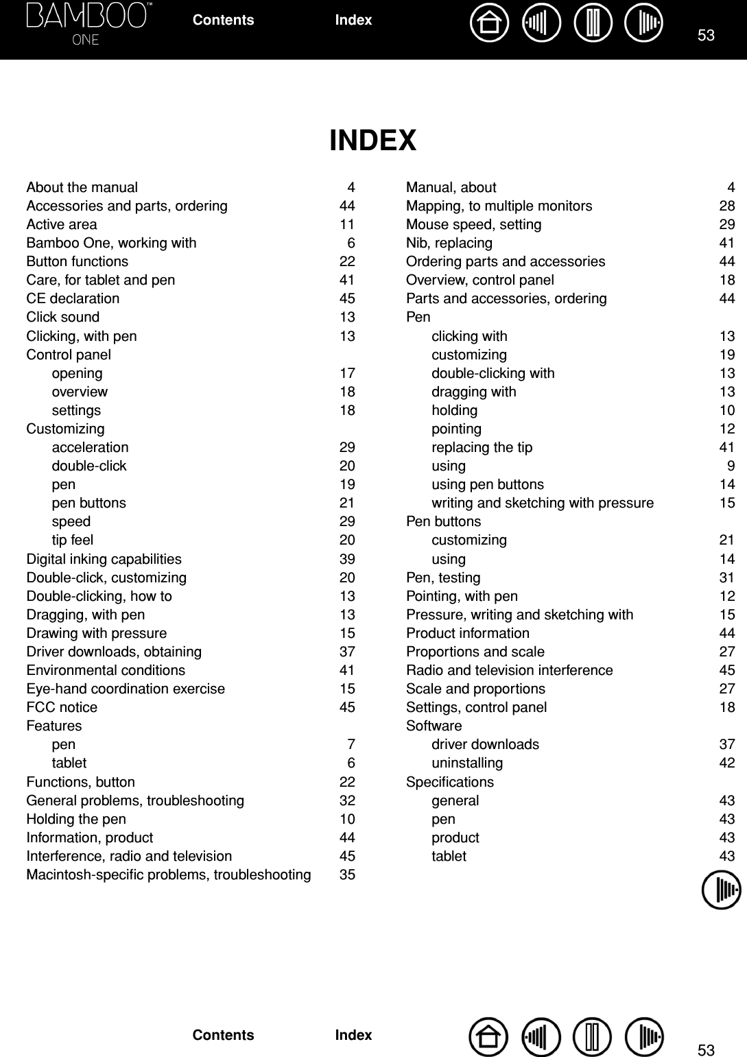 5353IndexContentsIndexContentsINDEXAbout the manual  4Accessories and parts, ordering  44Active area  11Bamboo One, working with  6Button functions  22Care, for tablet and pen  41CE declaration  45Click sound  13Clicking, with pen  13Control panelopening 17overview 18settings 18Customizingacceleration 29double-click 20pen 19pen buttons  21speed 29tip feel  20Digital inking capabilities  39Double-click, customizing  20Double-clicking, how to  13Dragging, with pen  13Drawing with pressure  15Driver downloads, obtaining  37Environmental conditions  41Eye-hand coordination exercise  15FCC notice  45Featurespen 7tablet 6Functions, button  22General problems, troubleshooting  32Holding the pen  10Information, product  44Interference, radio and television  45Macintosh-speciﬁc problems, troubleshooting  35Manual, about  4Mapping, to multiple monitors  28Mouse speed, setting  29Nib, replacing  41Ordering parts and accessories  44Overview, control panel  18Parts and accessories, ordering  44Penclicking with  13customizing 19double-clicking with  13dragging with  13holding 10pointing 12replacing the tip  41using 9using pen buttons  14writing and sketching with pressure  15Pen buttonscustomizing 21using 14Pen, testing  31Pointing, with pen  12Pressure, writing and sketching with  15Product information  44Proportions and scale  27Radio and television interference  45Scale and proportions  27Settings, control panel  18Softwaredriver downloads  37uninstalling 42Speciﬁcationsgeneral 43pen 43product 43tablet 43