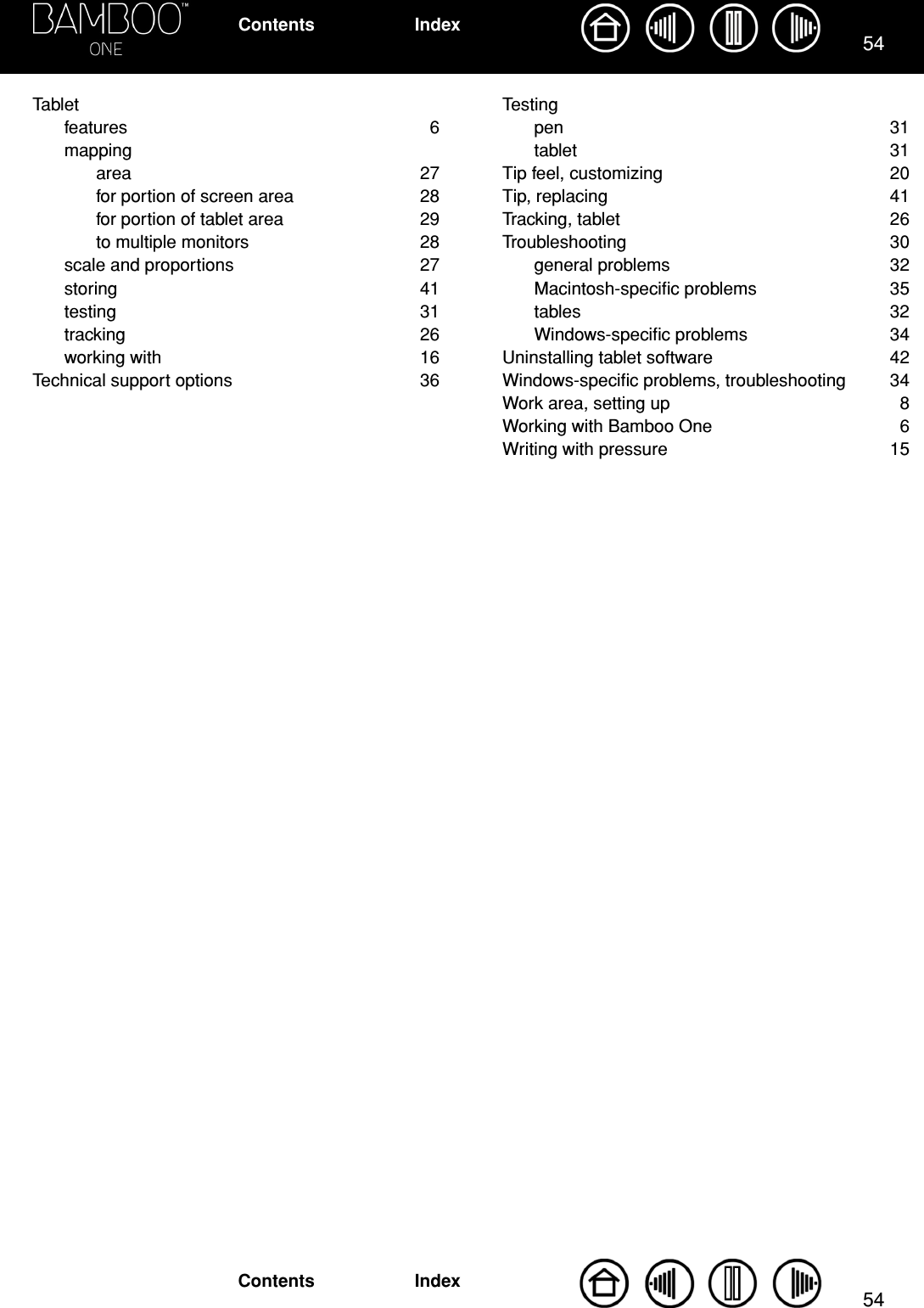 5454IndexContentsIndexContentsTabletfeatures 6mappingarea 27for portion of screen area  28for portion of tablet area  29to multiple monitors  28scale and proportions  27storing 41testing 31tracking 26working with  16Technical support options  36Testingpen 31tablet 31Tip feel, customizing  20Tip, replacing  41Tracking, tablet  26Troubleshooting 30general problems  32Macintosh-speciﬁc problems  35tables 32Windows-speciﬁc problems  34Uninstalling tablet software  42Windows-speciﬁc problems, troubleshooting  34Work area, setting up  8Working with Bamboo One  6Writing with pressure  15