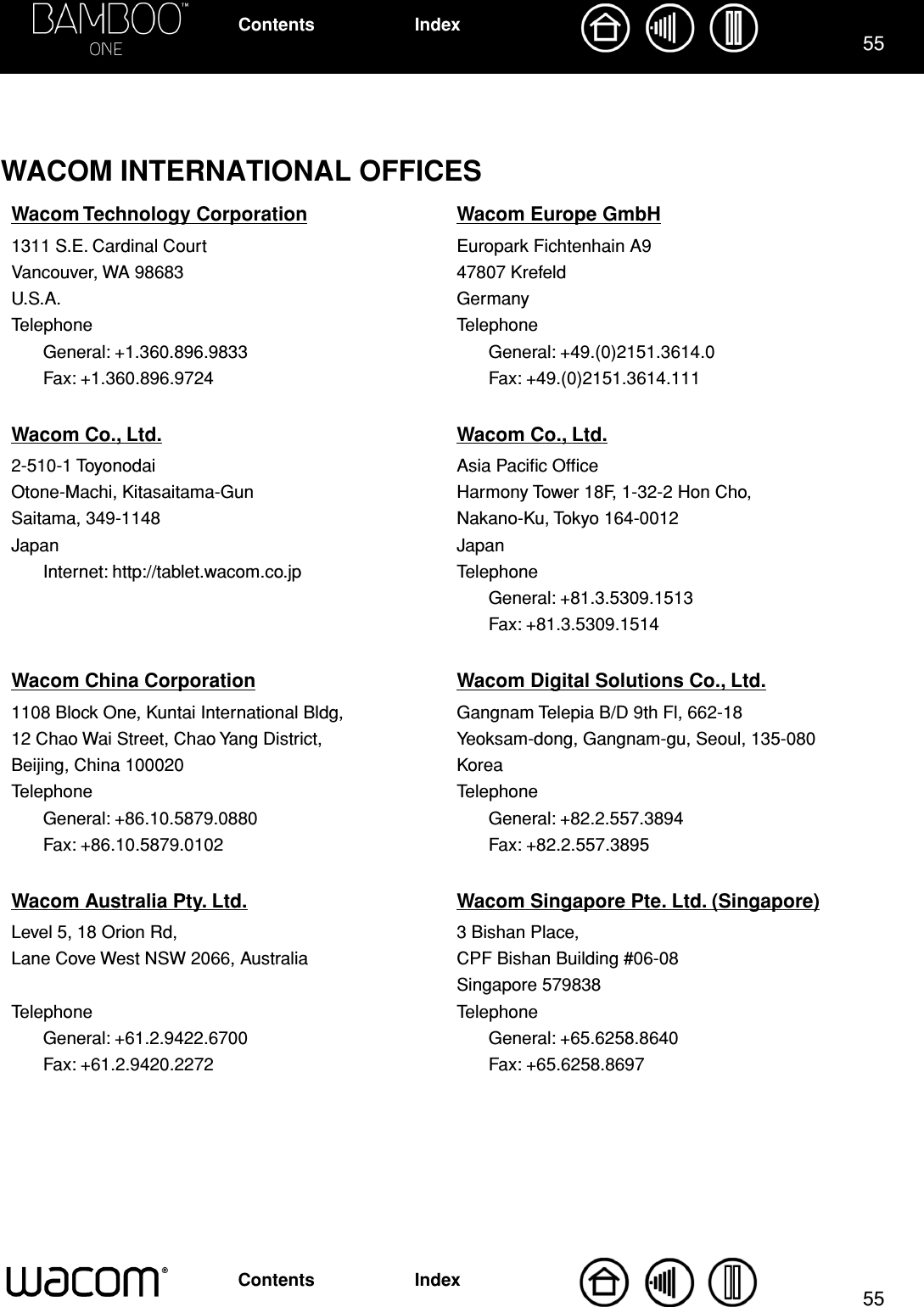 5555IndexContentsIndexContentsWACOM INTERNATIONAL OFFICESWacom Technology Corporation Wacom Europe GmbH1311 S.E. Cardinal Court Europark Fichtenhain A9Vancouver, WA 98683 47807 KrefeldU.S.A. GermanyTelephone TelephoneGeneral: +1.360.896.9833 General: +49.(0)2151.3614.0Fax: +1.360.896.9724 Fax: +49.(0)2151.3614.111Wacom Co., Ltd. Wacom Co., Ltd.2-510-1 Toyonodai Asia Paciﬁc OfﬁceOtone-Machi, Kitasaitama-Gun Harmony Tower 18F, 1-32-2 Hon Cho,Saitama, 349-1148 Nakano-Ku, Tokyo 164-0012Japan JapanInternet: http://tablet.wacom.co.jp TelephoneGeneral: +81.3.5309.1513Fax: +81.3.5309.1514Wacom China Corporation Wacom Digital Solutions Co., Ltd.1108 Block One, Kuntai International Bldg, Gangnam Telepia B/D 9th Fl, 662-1812 Chao Wai Street, Chao Yang District, Yeoksam-dong, Gangnam-gu, Seoul, 135-080Beijing, China 100020 KoreaTelephone TelephoneGeneral: +86.10.5879.0880 General: +82.2.557.3894Fax: +86.10.5879.0102 Fax: +82.2.557.3895Wacom Australia Pty. Ltd. Wacom Singapore Pte. Ltd. (Singapore)Level 5, 18 Orion Rd, 3 Bishan Place,Lane Cove West NSW 2066, Australia CPF Bishan Building #06-08Singapore 579838Telephone TelephoneGeneral: +61.2.9422.6700 General: +65.6258.8640Fax: +61.2.9420.2272 Fax: +65.6258.8697