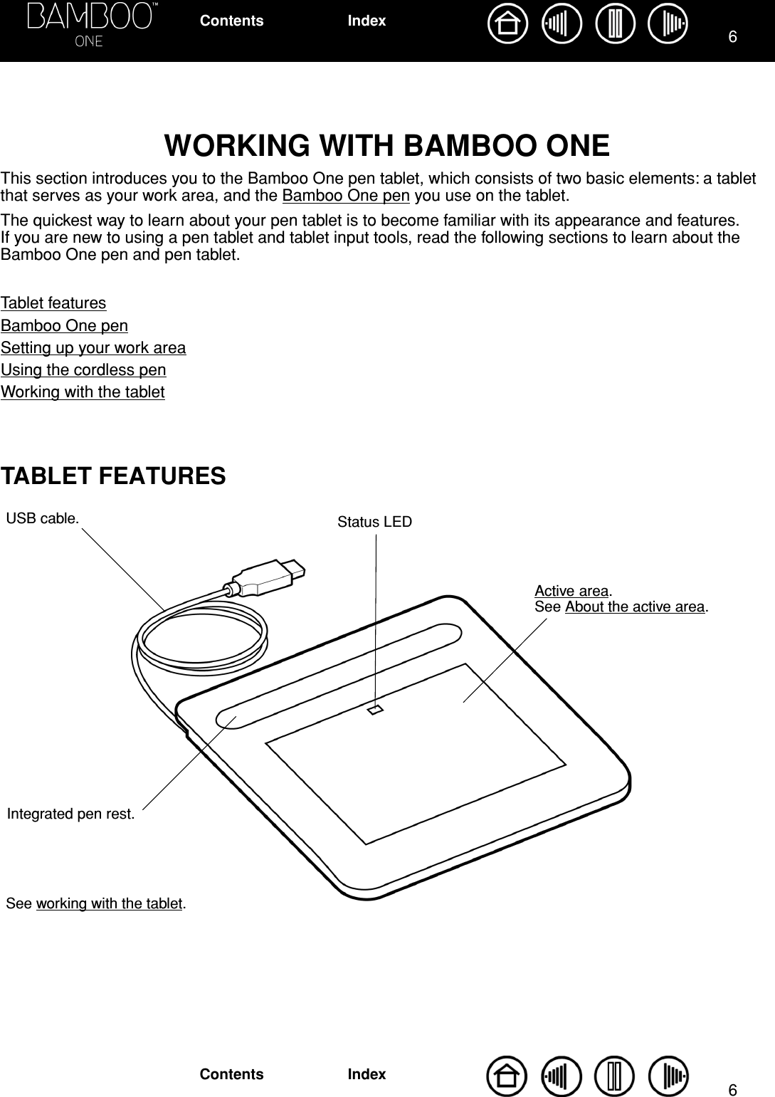  66 IndexContentsIndexContents WORKING WITH BAMBOO ONE This section introduces you to the Bamboo One pen tablet, which consists of two basic elements: a tablet that serves as your work area, and the Bamboo One pen you use on the tablet.The quickest way to learn about your pen tablet is to become familiar with its appearance and features.  If you are new to using a pen tablet and tablet input tools, read the following sections to learn about the Bamboo One pen and pen tablet.Tablet featuresBamboo One penSetting up your work areaUsing the cordless penWorking with the tablet TABLET FEATURES Active area.  See About the active area.USB cable. Status LEDIntegrated pen rest.See working with the tablet.