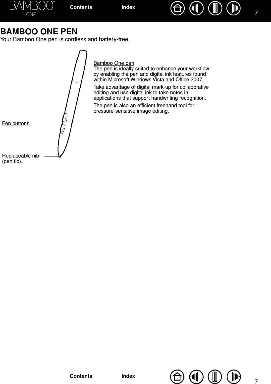  77 IndexContentsIndexContents BAMBOO ONE PEN Your Bamboo One pen is cordless and battery-free.Pen buttons.Replaceable nib(pen tip).Bamboo One pen.  The pen is ideally suited to enhance your workﬂow by enabling the pen and digital ink features found within Microsoft Windows Vista and Ofﬁce 2007. Take advantage of digital mark-up for collaborative editing and use digital ink to take notes in applications that support handwriting recognition. The pen is also an efﬁcient freehand tool for pressure-sensitive image editing.