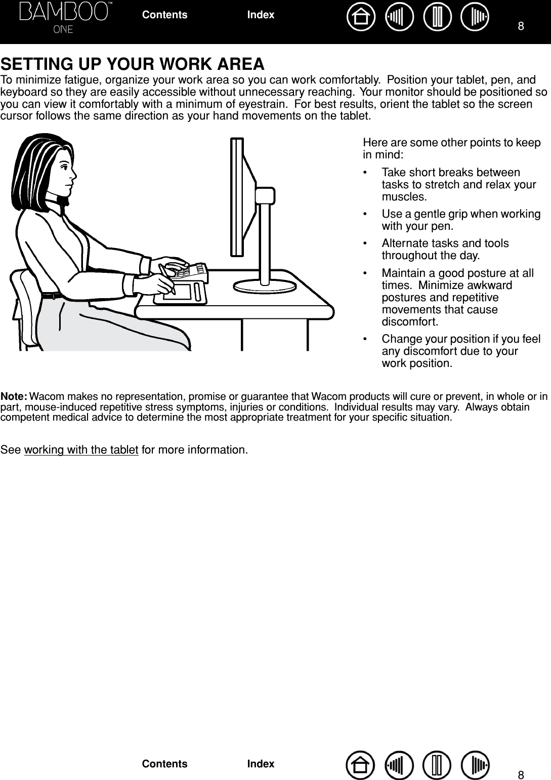  88 IndexContentsIndexContents SETTING UP YOUR WORK AREA To minimize fatigue, organize your work area so you can work comfortably.  Position your tablet, pen, and keyboard so they are easily accessible without unnecessary reaching.  Your monitor should be positioned so you can view it comfortably with a minimum of eyestrain.  For best results, orient the tablet so the screen cursor follows the same direction as your hand movements on the tablet.  Note:  Wacom makes no representation, promise or guarantee that Wacom products will cure or prevent, in whole or in part, mouse-induced repetitive stress symptoms, injuries or conditions.  Individual results may vary.  Always obtain competent medical advice to determine the most appropriate treatment for your speciﬁc situation. See working with the tablet for more information.Here are some other points to keep in mind:• Take short breaks between tasks to stretch and relax your muscles.• Use a gentle grip when working with your pen.• Alternate tasks and tools throughout the day.• Maintain a good posture at all times.  Minimize awkward postures and repetitive movements that cause discomfort.• Change your position if you feel any discomfort due to your work position.