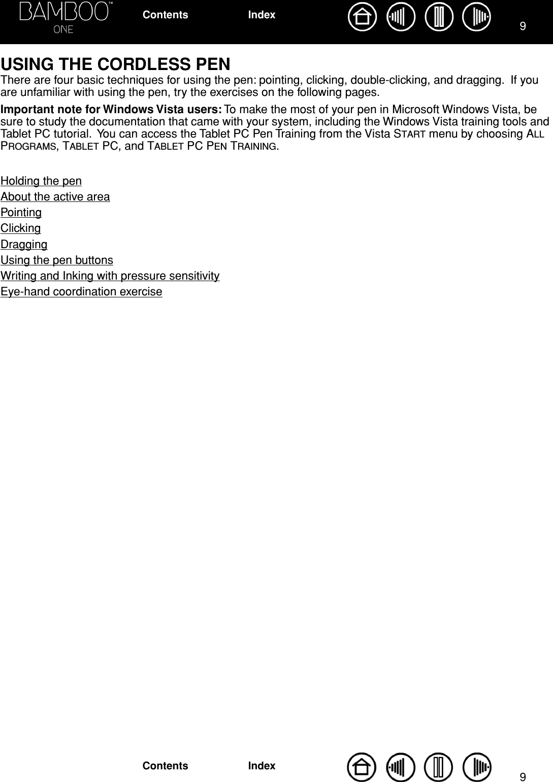  99 IndexContentsIndexContents USING THE CORDLESS PEN There are four basic techniques for using the pen: pointing, clicking, double-clicking, and dragging.  If you are unfamiliar with using the pen, try the exercises on the following pages. Important note for Windows Vista users:  To make the most of your pen in Microsoft Windows Vista, be sure to study the documentation that came with your system, including the Windows Vista training tools and Tablet PC tutorial.  You can access the Tablet PC Pen Training from the Vista S TART  menu by choosing A LL  P ROGRAMS , T ABLET  PC, and T ABLET  PC P EN  T RAINING .Holding the penAbout the active areaPointingClickingDraggingUsing the pen buttonsWriting and Inking with pressure sensitivityEye-hand coordination exercise