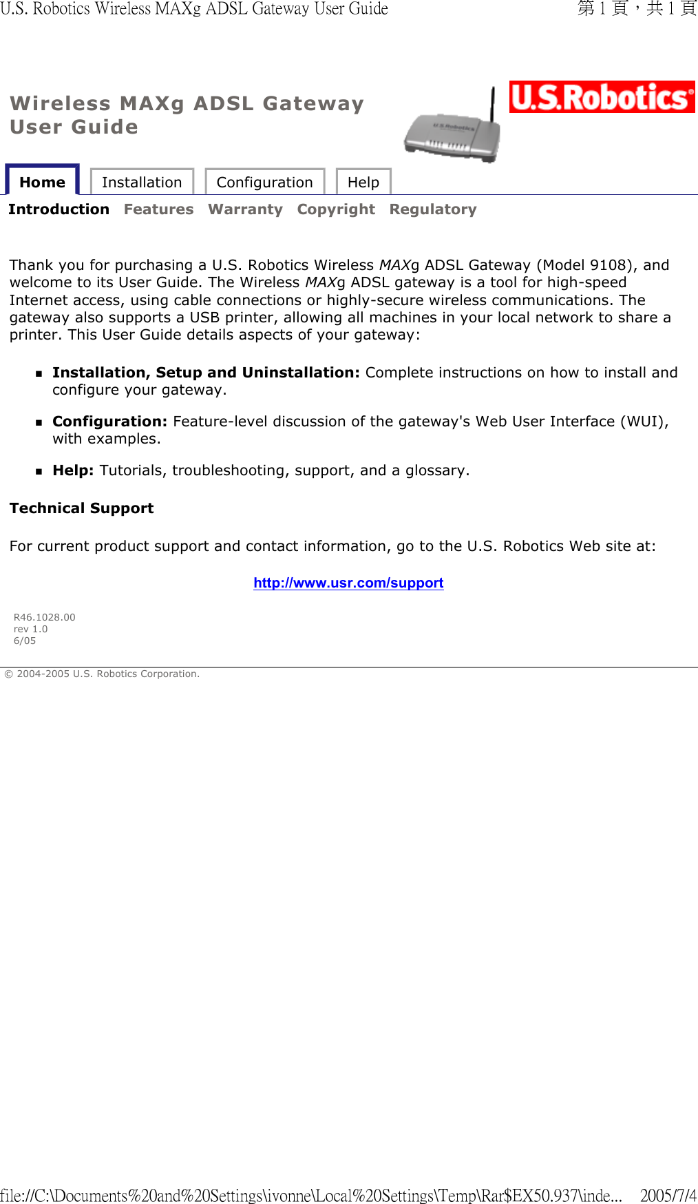 Wireless MAXg ADSL Gateway User Guide Home  Installation  Configuration  Help   Introduction  Features  Warranty  Copyright  Regulatory     Thank you for purchasing a U.S. Robotics Wireless MAXg ADSL Gateway (Model 9108), and welcome to its User Guide. The Wireless MAXg ADSL gateway is a tool for high-speed Internet access, using cable connections or highly-secure wireless communications. The gateway also supports a USB printer, allowing all machines in your local network to share a printer. This User Guide details aspects of your gateway: Installation, Setup and Uninstallation: Complete instructions on how to install and configure your gateway.  Configuration: Feature-level discussion of the gateway&apos;s Web User Interface (WUI), with examples.  Help: Tutorials, troubleshooting, support, and a glossary.  Technical Support  For current product support and contact information, go to the U.S. Robotics Web site at: http://www.usr.com/support R46.1028.00 rev 1.0 6/05 © 2004-2005 U.S. Robotics Corporation. 第 1 頁，共 1 頁U.S. Robotics Wireless MAXg ADSL Gateway User Guide2005/7/4file://C:\Documents%20and%20Settings\ivonne\Local%20Settings\Temp\Rar$EX50.937\inde...