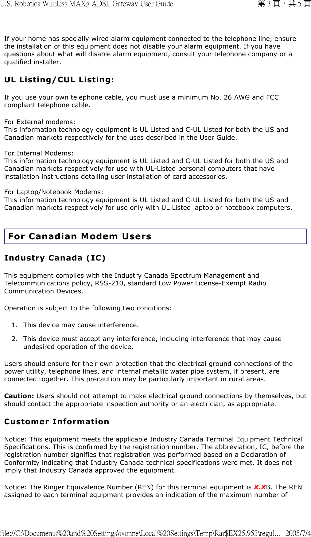 If your home has specially wired alarm equipment connected to the telephone line, ensure the installation of this equipment does not disable your alarm equipment. If you have questions about what will disable alarm equipment, consult your telephone company or a qualified installer. UL Listing/CUL Listing: If you use your own telephone cable, you must use a minimum No. 26 AWG and FCC compliant telephone cable. For External modems: This information technology equipment is UL Listed and C-UL Listed for both the US and Canadian markets respectively for the uses described in the User Guide.  For Internal Modems: This information technology equipment is UL Listed and C-UL Listed for both the US and Canadian markets respectively for use with UL-Listed personal computers that have installation instructions detailing user installation of card accessories.  For Laptop/Notebook Modems: This information technology equipment is UL Listed and C-UL Listed for both the US and Canadian markets respectively for use only with UL Listed laptop or notebook computers.  For Canadian Modem Users Industry Canada (IC) This equipment complies with the Industry Canada Spectrum Management and Telecommunications policy, RSS-210, standard Low Power License-Exempt Radio Communication Devices. Operation is subject to the following two conditions: 1. This device may cause interference.  2. This device must accept any interference, including interference that may cause undesired operation of the device.  Users should ensure for their own protection that the electrical ground connections of the power utility, telephone lines, and internal metallic water pipe system, if present, are connected together. This precaution may be particularly important in rural areas. Caution: Users should not attempt to make electrical ground connections by themselves, but should contact the appropriate inspection authority or an electrician, as appropriate. Customer Information Notice: This equipment meets the applicable Industry Canada Terminal Equipment Technical Specifications. This is confirmed by the registration number. The abbreviation, IC, before the registration number signifies that registration was performed based on a Declaration of Conformity indicating that Industry Canada technical specifications were met. It does not imply that Industry Canada approved the equipment. Notice: The Ringer Equivalence Number (REN) for this terminal equipment is X.XB. The REN assigned to each terminal equipment provides an indication of the maximum number of 第 3 頁，共 5 頁U.S. Robotics Wireless MAXg ADSL Gateway User Guide2005/7/4file://C:\Documents%20and%20Settings\ivonne\Local%20Settings\Temp\Rar$EX25.953\regul...