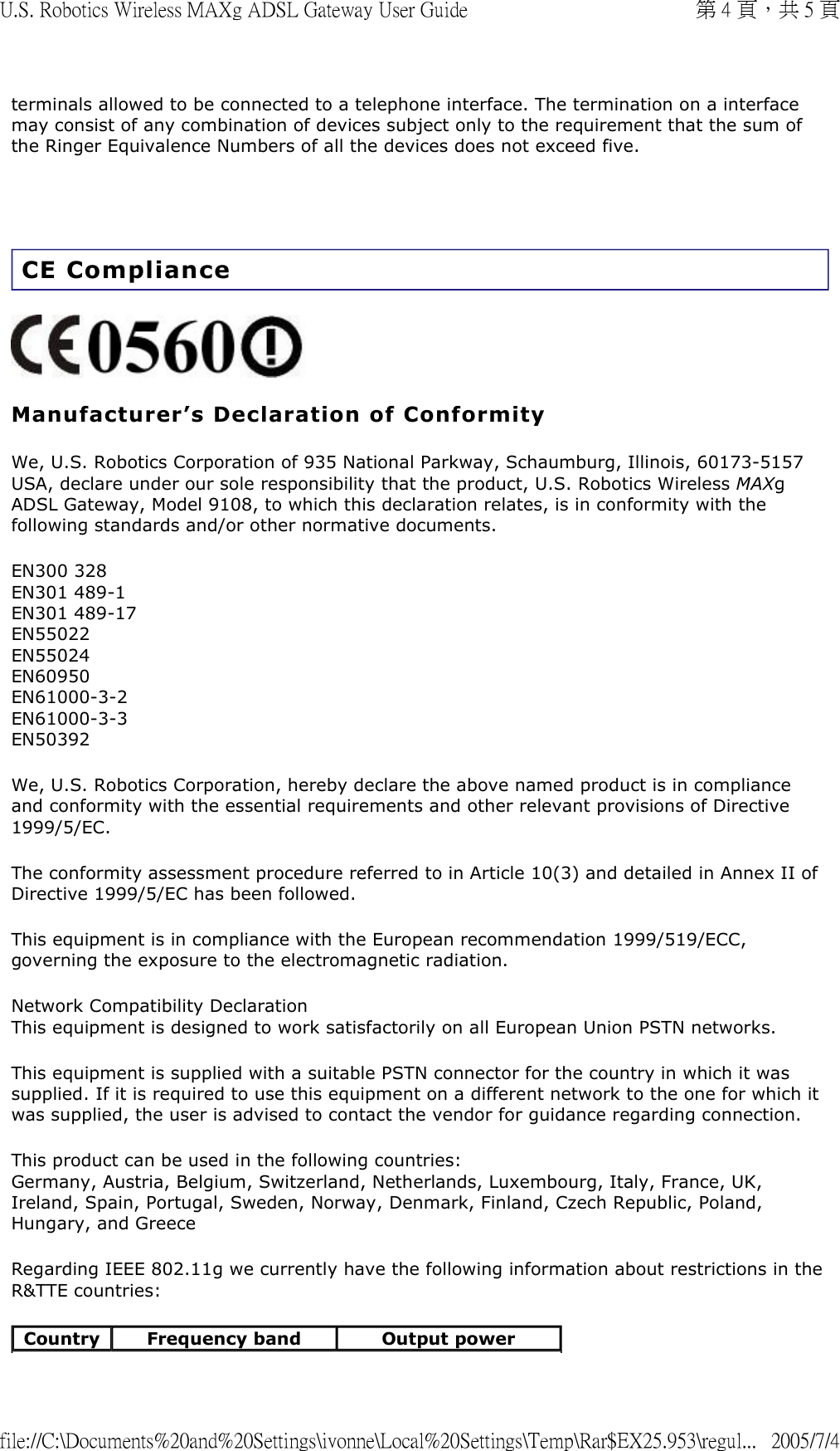 terminals allowed to be connected to a telephone interface. The termination on a interface may consist of any combination of devices subject only to the requirement that the sum of the Ringer Equivalence Numbers of all the devices does not exceed five.   CE Compliance  Manufacturer’s Declaration of Conformity We, U.S. Robotics Corporation of 935 National Parkway, Schaumburg, Illinois, 60173-5157 USA, declare under our sole responsibility that the product, U.S. Robotics Wireless MAXg ADSL Gateway, Model 9108, to which this declaration relates, is in conformity with the following standards and/or other normative documents. EN300 328 EN301 489-1 EN301 489-17 EN55022 EN55024 EN60950 EN61000-3-2 EN61000-3-3 EN50392 We, U.S. Robotics Corporation, hereby declare the above named product is in compliance and conformity with the essential requirements and other relevant provisions of Directive 1999/5/EC. The conformity assessment procedure referred to in Article 10(3) and detailed in Annex II of Directive 1999/5/EC has been followed. This equipment is in compliance with the European recommendation 1999/519/ECC, governing the exposure to the electromagnetic radiation. Network Compatibility Declaration This equipment is designed to work satisfactorily on all European Union PSTN networks.  This equipment is supplied with a suitable PSTN connector for the country in which it was supplied. If it is required to use this equipment on a different network to the one for which it was supplied, the user is advised to contact the vendor for guidance regarding connection. This product can be used in the following countries: Germany, Austria, Belgium, Switzerland, Netherlands, Luxembourg, Italy, France, UK, Ireland, Spain, Portugal, Sweden, Norway, Denmark, Finland, Czech Republic, Poland, Hungary, and Greece  Regarding IEEE 802.11g we currently have the following information about restrictions in the R&amp;TTE countries: Country Frequency band Output power第 4 頁，共 5 頁U.S. Robotics Wireless MAXg ADSL Gateway User Guide2005/7/4file://C:\Documents%20and%20Settings\ivonne\Local%20Settings\Temp\Rar$EX25.953\regul...