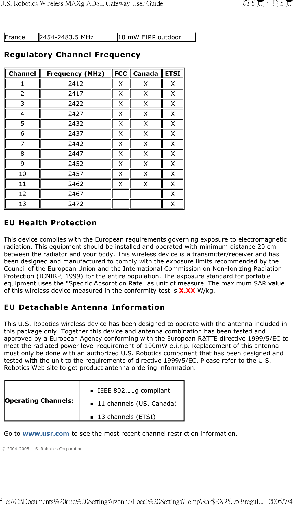 Regulatory Channel Frequency EU Health Protection This device complies with the European requirements governing exposure to electromagnetic radiation. This equipment should be installed and operated with minimum distance 20 cm between the radiator and your body. This wireless device is a transmitter/receiver and has been designed and manufactured to comply with the exposure limits recommended by the Council of the European Union and the International Commission on Non-Ionizing Radiation Protection (ICNIRP, 1999) for the entire population. The exposure standard for portable equipment uses the &quot;Specific Absorption Rate&quot; as unit of measure. The maximum SAR value of this wireless device measured in the conformity test is X.XX W/kg. EU Detachable Antenna Information This U.S. Robotics wireless device has been designed to operate with the antenna included in this package only. Together this device and antenna combination has been tested and approved by a European Agency conforming with the European R&amp;TTE directive 1999/5/EC to meet the radiated power level requirement of 100mW e.i.r.p. Replacement of this antenna must only be done with an authorized U.S. Robotics component that has been designed and tested with the unit to the requirements of directive 1999/5/EC. Please refer to the U.S. Robotics Web site to get product antenna ordering information. Go to www.usr.com to see the most recent channel restriction information. © 2004-2005 U.S. Robotics Corporation. France 2454-2483.5 MHz 10 mW EIRP outdoorChannel Frequency (MHz) FCC Canada ETSI12412 X X X22417 X X X32422 X X X42427 X X X52432 X X X62437 X X X72442 X X X82447 X X X92452 X X X10 2457 X X X11 2462 X X X12 2467     X13 2472     XOperating Channels:IEEE 802.11g compliant  11 channels (US, Canada)  13 channels (ETSI)  第 5 頁，共 5 頁U.S. Robotics Wireless MAXg ADSL Gateway User Guide2005/7/4file://C:\Documents%20and%20Settings\ivonne\Local%20Settings\Temp\Rar$EX25.953\regul...
