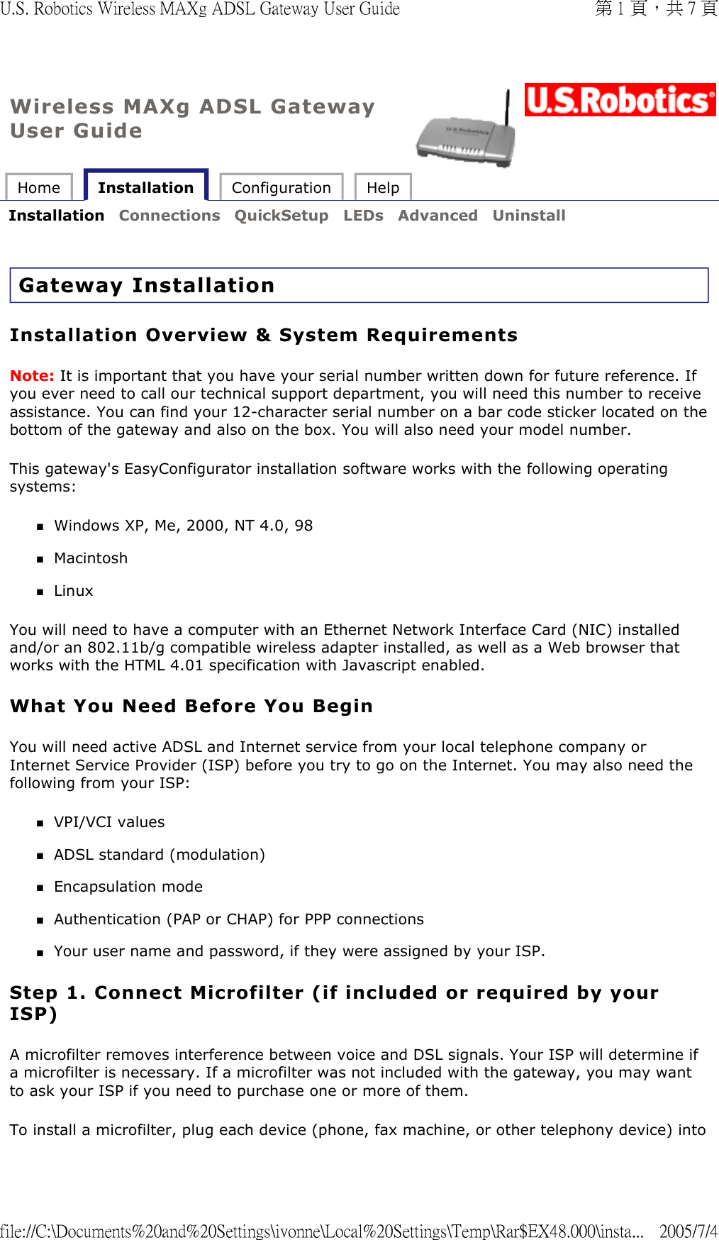 Wireless MAXg ADSL Gateway User Guide Home   Installation  Configuration  Help   Installation  Connections  QuickSetup  LEDs  Advanced  Uninstall   Gateway Installation Installation Overview &amp; System Requirements Note: It is important that you have your serial number written down for future reference. If you ever need to call our technical support department, you will need this number to receive assistance. You can find your 12-character serial number on a bar code sticker located on the bottom of the gateway and also on the box. You will also need your model number. This gateway&apos;s EasyConfigurator installation software works with the following operating systems: Windows XP, Me, 2000, NT 4.0, 98  Macintosh  Linux  You will need to have a computer with an Ethernet Network Interface Card (NIC) installed and/or an 802.11b/g compatible wireless adapter installed, as well as a Web browser that works with the HTML 4.01 specification with Javascript enabled. What You Need Before You Begin You will need active ADSL and Internet service from your local telephone company or Internet Service Provider (ISP) before you try to go on the Internet. You may also need the following from your ISP: VPI/VCI values  ADSL standard (modulation)  Encapsulation mode  Authentication (PAP or CHAP) for PPP connections  Your user name and password, if they were assigned by your ISP.  Step 1. Connect Microfilter (if included or required by your ISP)  A microfilter removes interference between voice and DSL signals. Your ISP will determine if a microfilter is necessary. If a microfilter was not included with the gateway, you may want to ask your ISP if you need to purchase one or more of them. To install a microfilter, plug each device (phone, fax machine, or other telephony device) into 第 1 頁，共 7 頁U.S. Robotics Wireless MAXg ADSL Gateway User Guide2005/7/4file://C:\Documents%20and%20Settings\ivonne\Local%20Settings\Temp\Rar$EX48.000\insta...