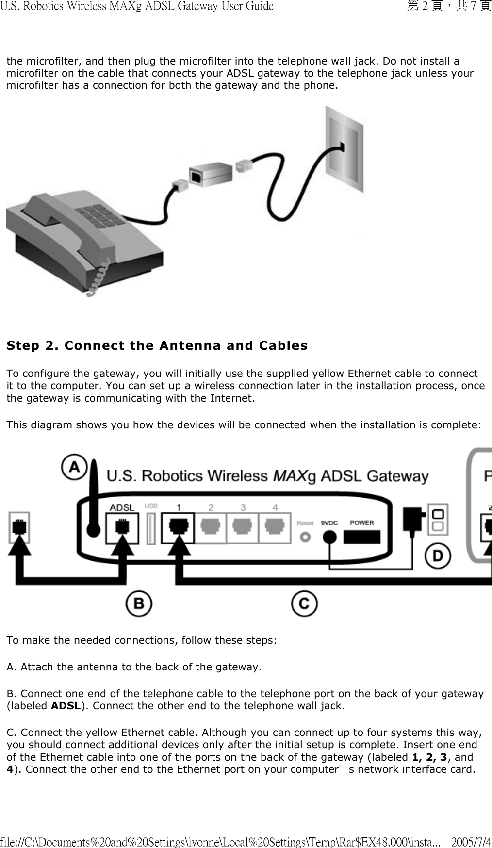 the microfilter, and then plug the microfilter into the telephone wall jack. Do not install a microfilter on the cable that connects your ADSL gateway to the telephone jack unless your microfilter has a connection for both the gateway and the phone.    Step 2. Connect the Antenna and Cables To configure the gateway, you will initially use the supplied yellow Ethernet cable to connect it to the computer. You can set up a wireless connection later in the installation process, once the gateway is communicating with the Internet. This diagram shows you how the devices will be connected when the installation is complete: To make the needed connections, follow these steps: A. Attach the antenna to the back of the gateway.  B. Connect one end of the telephone cable to the telephone port on the back of your gateway (labeled ADSL). Connect the other end to the telephone wall jack.  C. Connect the yellow Ethernet cable. Although you can connect up to four systems this way, you should connect additional devices only after the initial setup is complete. Insert one end of the Ethernet cable into one of the ports on the back of the gateway (labeled 1, 2, 3, and 4). Connect the other end to the Ethernet port on your computer’s network interface card. 第 2 頁，共 7 頁U.S. Robotics Wireless MAXg ADSL Gateway User Guide2005/7/4file://C:\Documents%20and%20Settings\ivonne\Local%20Settings\Temp\Rar$EX48.000\insta...