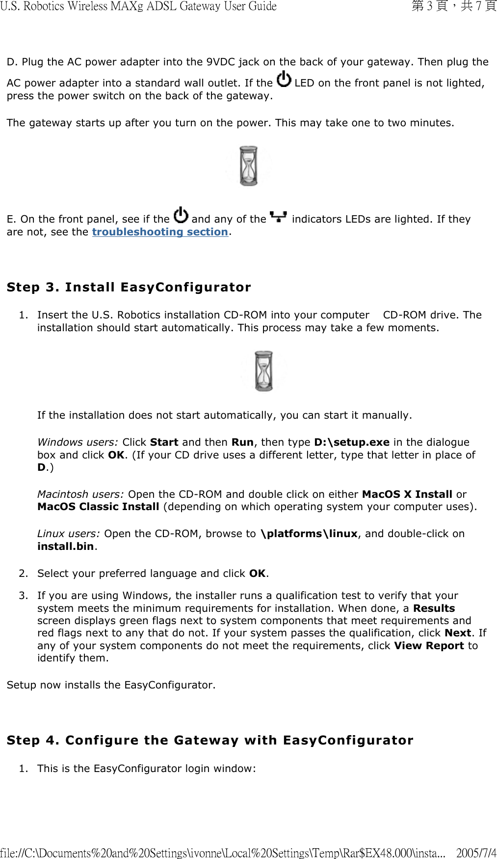 D. Plug the AC power adapter into the 9VDC jack on the back of your gateway. Then plug the AC power adapter into a standard wall outlet. If the   LED on the front panel is not lighted, press the power switch on the back of the gateway.  The gateway starts up after you turn on the power. This may take one to two minutes.  E. On the front panel, see if the   and any of the   indicators LEDs are lighted. If they are not, see the troubleshooting section.   Step 3. Install EasyConfigurator 1. Insert the U.S. Robotics installation CD-ROM into your computer  　CD-ROM drive. The installation should start automatically. This process may take a few moments.  If the installation does not start automatically, you can start it manually. Windows users: Click Start and then Run, then type D:\setup.exe in the dialogue box and click OK. (If your CD drive uses a different letter, type that letter in place of D.) Macintosh users: Open the CD-ROM and double click on either MacOS X Install or MacOS Classic Install (depending on which operating system your computer uses). Linux users: Open the CD-ROM, browse to \platforms\linux, and double-click on install.bin. 2. Select your preferred language and click OK.  3. If you are using Windows, the installer runs a qualification test to verify that your system meets the minimum requirements for installation. When done, a Results screen displays green flags next to system components that meet requirements and red flags next to any that do not. If your system passes the qualification, click Next. If any of your system components do not meet the requirements, click View Report to identify them.  Setup now installs the EasyConfigurator.   Step 4. Configure the Gateway with EasyConfigurator 1. This is the EasyConfigurator login window: 第 3 頁，共 7 頁U.S. Robotics Wireless MAXg ADSL Gateway User Guide2005/7/4file://C:\Documents%20and%20Settings\ivonne\Local%20Settings\Temp\Rar$EX48.000\insta...