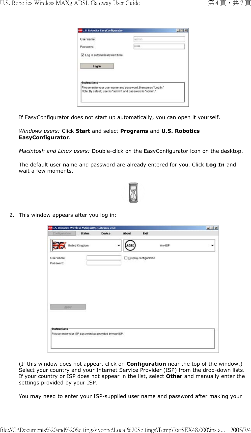  If EasyConfigurator does not start up automatically, you can open it yourself. Windows users: Click Start and select Programs and U.S. Robotics EasyConfigurator.  Macintosh and Linux users: Double-click on the EasyConfigurator icon on the desktop. The default user name and password are already entered for you. Click Log In and wait a few moments.   2. This window appears after you log in:  (If this window does not appear, click on Configuration near the top of the window.) Select your country and your Internet Service Provider (ISP) from the drop-down lists. If your country or ISP does not appear in the list, select Other and manually enter the settings provided by your ISP. You may need to enter your ISP-supplied user name and password after making your 第 4 頁，共 7 頁U.S. Robotics Wireless MAXg ADSL Gateway User Guide2005/7/4file://C:\Documents%20and%20Settings\ivonne\Local%20Settings\Temp\Rar$EX48.000\insta...