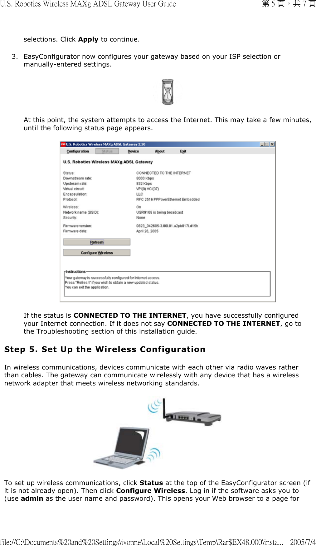 selections. Click Apply to continue. 3. EasyConfigurator now configures your gateway based on your ISP selection or manually-entered settings.  At this point, the system attempts to access the Internet. This may take a few minutes, until the following status page appears.  If the status is CONNECTED TO THE INTERNET, you have successfully configured your Internet connection. If it does not say CONNECTED TO THE INTERNET, go to the Troubleshooting section of this installation guide.  Step 5. Set Up the Wireless Configuration In wireless communications, devices communicate with each other via radio waves rather than cables. The gateway can communicate wirelessly with any device that has a wireless network adapter that meets wireless networking standards.  To set up wireless communications, click Status at the top of the EasyConfigurator screen (if it is not already open). Then click Configure Wireless. Log in if the software asks you to (use admin as the user name and password). This opens your Web browser to a page for 第 5 頁，共 7 頁U.S. Robotics Wireless MAXg ADSL Gateway User Guide2005/7/4file://C:\Documents%20and%20Settings\ivonne\Local%20Settings\Temp\Rar$EX48.000\insta...