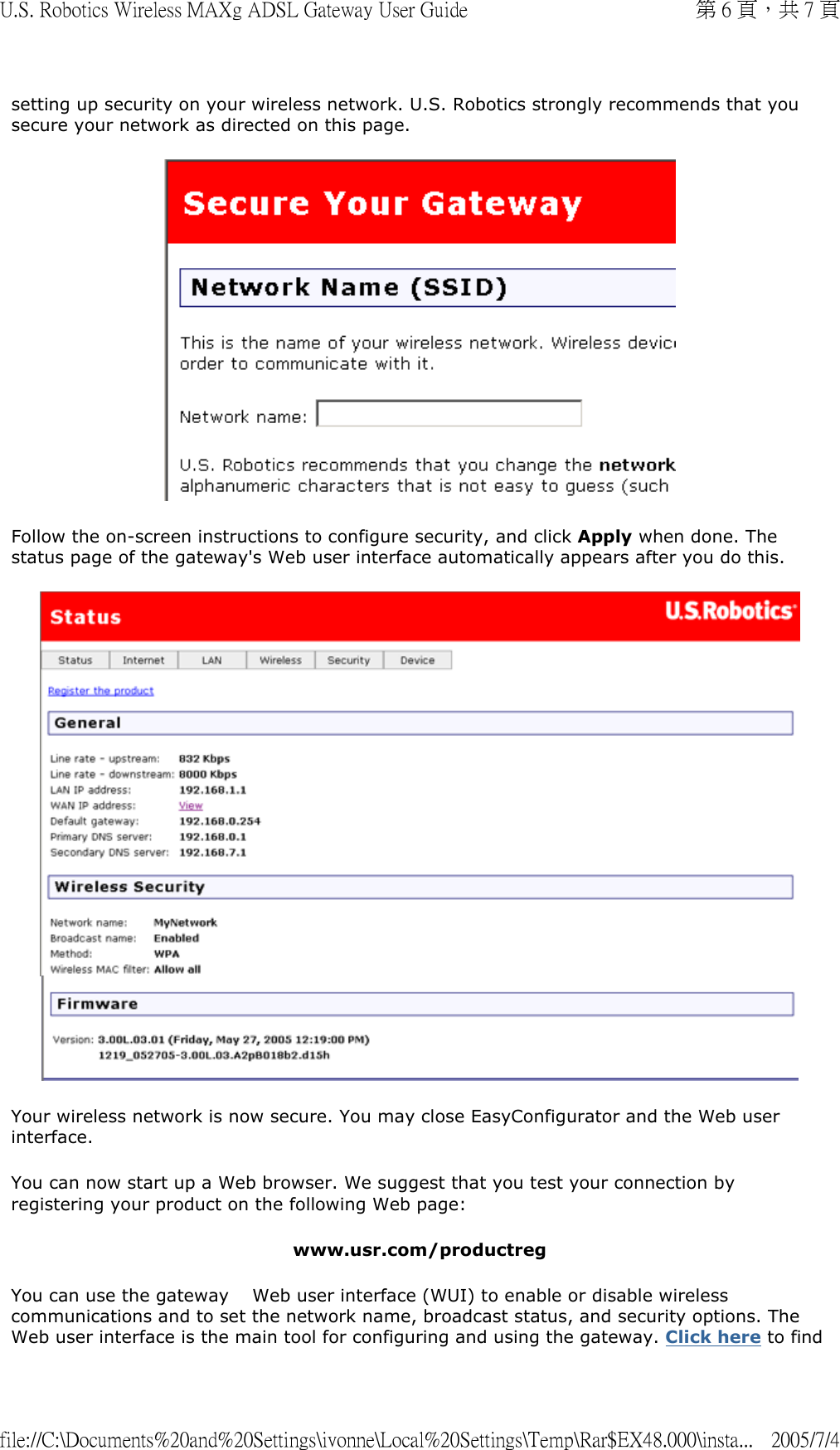 setting up security on your wireless network. U.S. Robotics strongly recommends that you secure your network as directed on this page.  Follow the on-screen instructions to configure security, and click Apply when done. The status page of the gateway&apos;s Web user interface automatically appears after you do this.   Your wireless network is now secure. You may close EasyConfigurator and the Web user interface. You can now start up a Web browser. We suggest that you test your connection by registering your product on the following Web page: www.usr.com/productreg You can use the gateway  　Web user interface (WUI) to enable or disable wireless communications and to set the network name, broadcast status, and security options. The Web user interface is the main tool for configuring and using the gateway. Click here to find 第 6 頁，共 7 頁U.S. Robotics Wireless MAXg ADSL Gateway User Guide2005/7/4file://C:\Documents%20and%20Settings\ivonne\Local%20Settings\Temp\Rar$EX48.000\insta...