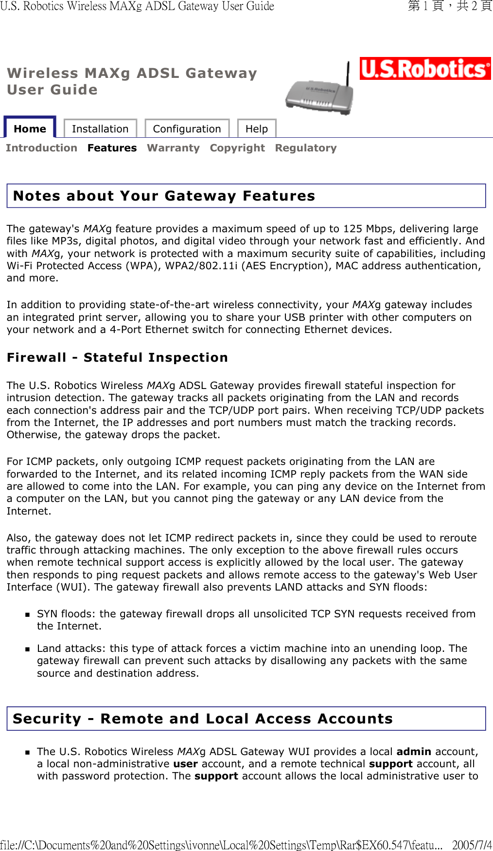 Wireless MAXg ADSL Gateway User Guide Home  Installation  Configuration  Help   Introduction  Features  Warranty  Copyright  Regulatory   Notes about Your Gateway Features The gateway&apos;s MAXg feature provides a maximum speed of up to 125 Mbps, delivering large files like MP3s, digital photos, and digital video through your network fast and efficiently. And with MAXg, your network is protected with a maximum security suite of capabilities, including Wi-Fi Protected Access (WPA), WPA2/802.11i (AES Encryption), MAC address authentication, and more. In addition to providing state-of-the-art wireless connectivity, your MAXg gateway includes an integrated print server, allowing you to share your USB printer with other computers on your network and a 4-Port Ethernet switch for connecting Ethernet devices. Firewall - Stateful Inspection The U.S. Robotics Wireless MAXg ADSL Gateway provides firewall stateful inspection for intrusion detection. The gateway tracks all packets originating from the LAN and records each connection&apos;s address pair and the TCP/UDP port pairs. When receiving TCP/UDP packets from the Internet, the IP addresses and port numbers must match the tracking records. Otherwise, the gateway drops the packet.  For ICMP packets, only outgoing ICMP request packets originating from the LAN are forwarded to the Internet, and its related incoming ICMP reply packets from the WAN side are allowed to come into the LAN. For example, you can ping any device on the Internet from a computer on the LAN, but you cannot ping the gateway or any LAN device from the Internet. Also, the gateway does not let ICMP redirect packets in, since they could be used to reroute traffic through attacking machines. The only exception to the above firewall rules occurs when remote technical support access is explicitly allowed by the local user. The gateway then responds to ping request packets and allows remote access to the gateway&apos;s Web User Interface (WUI). The gateway firewall also prevents LAND attacks and SYN floods: SYN floods: the gateway firewall drops all unsolicited TCP SYN requests received from the Internet.  Land attacks: this type of attack forces a victim machine into an unending loop. The gateway firewall can prevent such attacks by disallowing any packets with the same source and destination address.  Security - Remote and Local Access Accounts The U.S. Robotics Wireless MAXg ADSL Gateway WUI provides a local admin account, a local non-administrative user account, and a remote technical support account, all with password protection. The support account allows the local administrative user to 第 1 頁，共 2 頁U.S. Robotics Wireless MAXg ADSL Gateway User Guide2005/7/4file://C:\Documents%20and%20Settings\ivonne\Local%20Settings\Temp\Rar$EX60.547\featu...