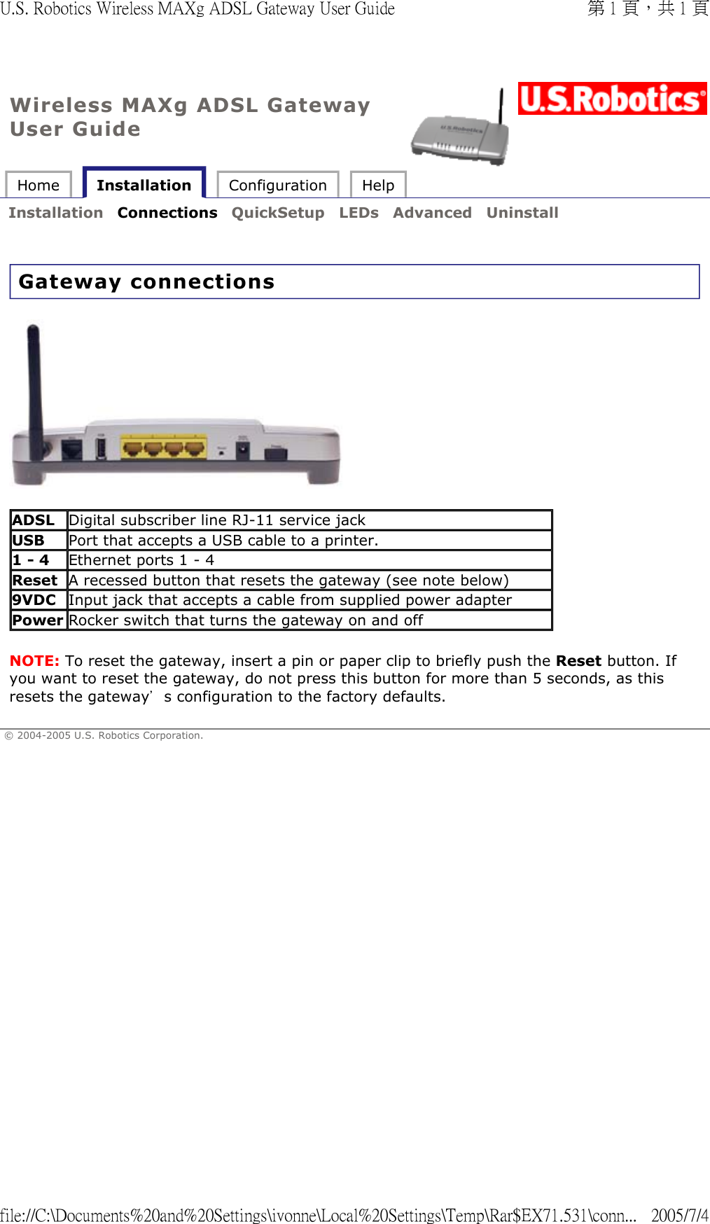 Wireless MAXg ADSL Gateway User Guide Home   Installation  Configuration  Help   Installation  Connections  QuickSetup  LEDs  Advanced  Uninstall   Gateway connections   NOTE: To reset the gateway, insert a pin or paper clip to briefly push the Reset button. If you want to reset the gateway, do not press this button for more than 5 seconds, as this resets the gateway’s configuration to the factory defaults. © 2004-2005 U.S. Robotics Corporation. ADSL Digital subscriber line RJ-11 service jackUSB Port that accepts a USB cable to a printer.1 - 4 Ethernet ports 1 - 4Reset A recessed button that resets the gateway (see note below)9VDC Input jack that accepts a cable from supplied power adapterPower Rocker switch that turns the gateway on and off第 1 頁，共 1 頁U.S. Robotics Wireless MAXg ADSL Gateway User Guide2005/7/4file://C:\Documents%20and%20Settings\ivonne\Local%20Settings\Temp\Rar$EX71.531\conn...