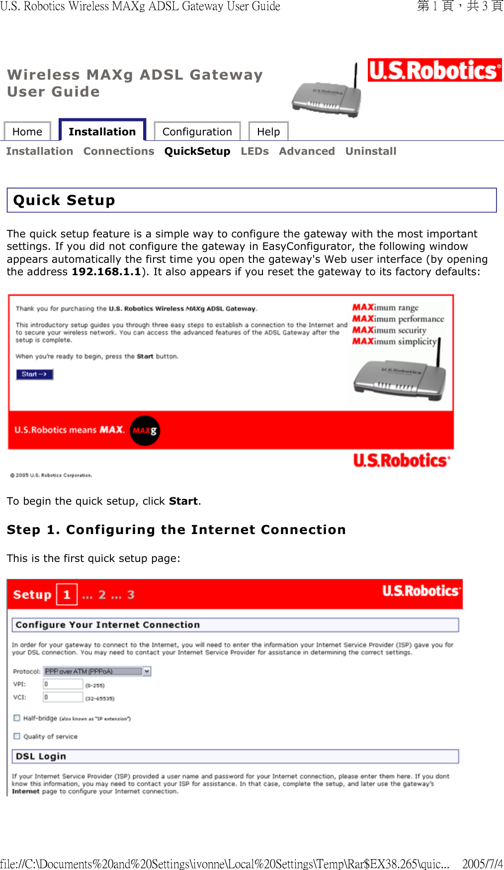 Wireless MAXg ADSL Gateway User Guide Home   Installation  Configuration  Help   Installation  Connections  QuickSetup  LEDs  Advanced  Uninstall   Quick Setup The quick setup feature is a simple way to configure the gateway with the most important settings. If you did not configure the gateway in EasyConfigurator, the following window appears automatically the first time you open the gateway&apos;s Web user interface (by opening the address 192.168.1.1). It also appears if you reset the gateway to its factory defaults:   To begin the quick setup, click Start. Step 1. Configuring the Internet Connection This is the first quick setup page:   第 1 頁，共 3 頁U.S. Robotics Wireless MAXg ADSL Gateway User Guide2005/7/4file://C:\Documents%20and%20Settings\ivonne\Local%20Settings\Temp\Rar$EX38.265\quic...