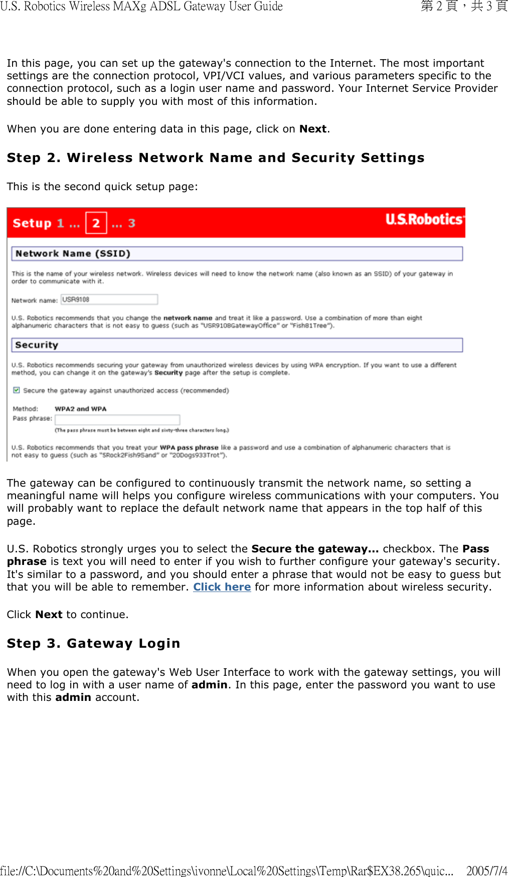 In this page, you can set up the gateway&apos;s connection to the Internet. The most important settings are the connection protocol, VPI/VCI values, and various parameters specific to the connection protocol, such as a login user name and password. Your Internet Service Provider should be able to supply you with most of this information.  When you are done entering data in this page, click on Next. Step 2. Wireless Network Name and Security Settings This is the second quick setup page:  The gateway can be configured to continuously transmit the network name, so setting a meaningful name will helps you configure wireless communications with your computers. You will probably want to replace the default network name that appears in the top half of this page. U.S. Robotics strongly urges you to select the Secure the gateway... checkbox. The Pass phrase is text you will need to enter if you wish to further configure your gateway&apos;s security. It&apos;s similar to a password, and you should enter a phrase that would not be easy to guess but that you will be able to remember. Click here for more information about wireless security. Click Next to continue. Step 3. Gateway Login When you open the gateway&apos;s Web User Interface to work with the gateway settings, you will need to log in with a user name of admin. In this page, enter the password you want to use with this admin account. 第 2 頁，共 3 頁U.S. Robotics Wireless MAXg ADSL Gateway User Guide2005/7/4file://C:\Documents%20and%20Settings\ivonne\Local%20Settings\Temp\Rar$EX38.265\quic...