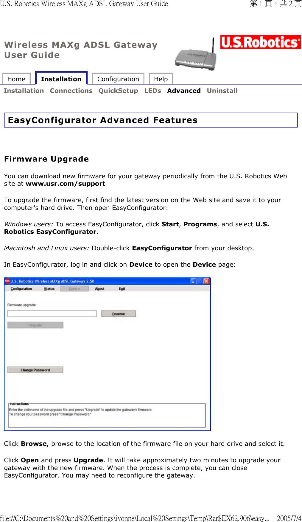 Wireless MAXg ADSL Gateway User Guide Home   Installation  Configuration  Help   Installation  Connections  QuickSetup  LEDs  Advanced  Uninstall   EasyConfigurator Advanced Features     Firmware Upgrade You can download new firmware for your gateway periodically from the U.S. Robotics Web site at www.usr.com/support  To upgrade the firmware, first find the latest version on the Web site and save it to your computer&apos;s hard drive. Then open EasyConfigurator: Windows users: To access EasyConfigurator, click Start, Programs, and select U.S. Robotics EasyConfigurator.  Macintosh and Linux users: Double-click EasyConfigurator from your desktop.  In EasyConfigurator, log in and click on Device to open the Device page:   Click Browse, browse to the location of the firmware file on your hard drive and select it.  Click Open and press Upgrade. It will take approximately two minutes to upgrade your gateway with the new firmware. When the process is complete, you can close EasyConfigurator. You may need to reconfigure the gateway. 第 1 頁，共 2 頁U.S. Robotics Wireless MAXg ADSL Gateway User Guide2005/7/4file://C:\Documents%20and%20Settings\ivonne\Local%20Settings\Temp\Rar$EX62.906\easy...