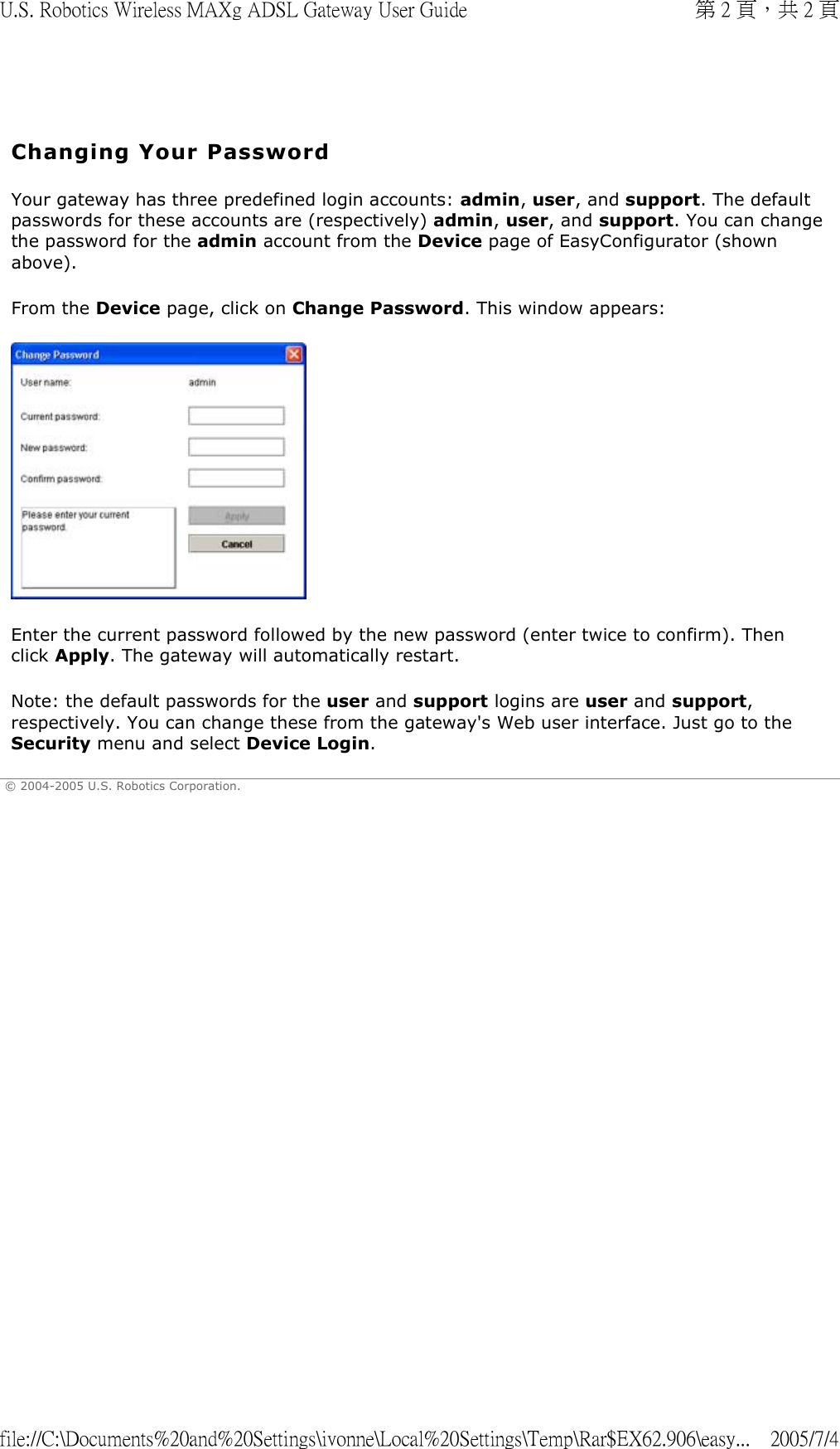   Changing Your Password Your gateway has three predefined login accounts: admin, user, and support. The default passwords for these accounts are (respectively) admin, user, and support. You can change the password for the admin account from the Device page of EasyConfigurator (shown above).  From the Device page, click on Change Password. This window appears:   Enter the current password followed by the new password (enter twice to confirm). Then click Apply. The gateway will automatically restart. Note: the default passwords for the user and support logins are user and support, respectively. You can change these from the gateway&apos;s Web user interface. Just go to the Security menu and select Device Login.  © 2004-2005 U.S. Robotics Corporation. 第 2 頁，共 2 頁U.S. Robotics Wireless MAXg ADSL Gateway User Guide2005/7/4file://C:\Documents%20and%20Settings\ivonne\Local%20Settings\Temp\Rar$EX62.906\easy...