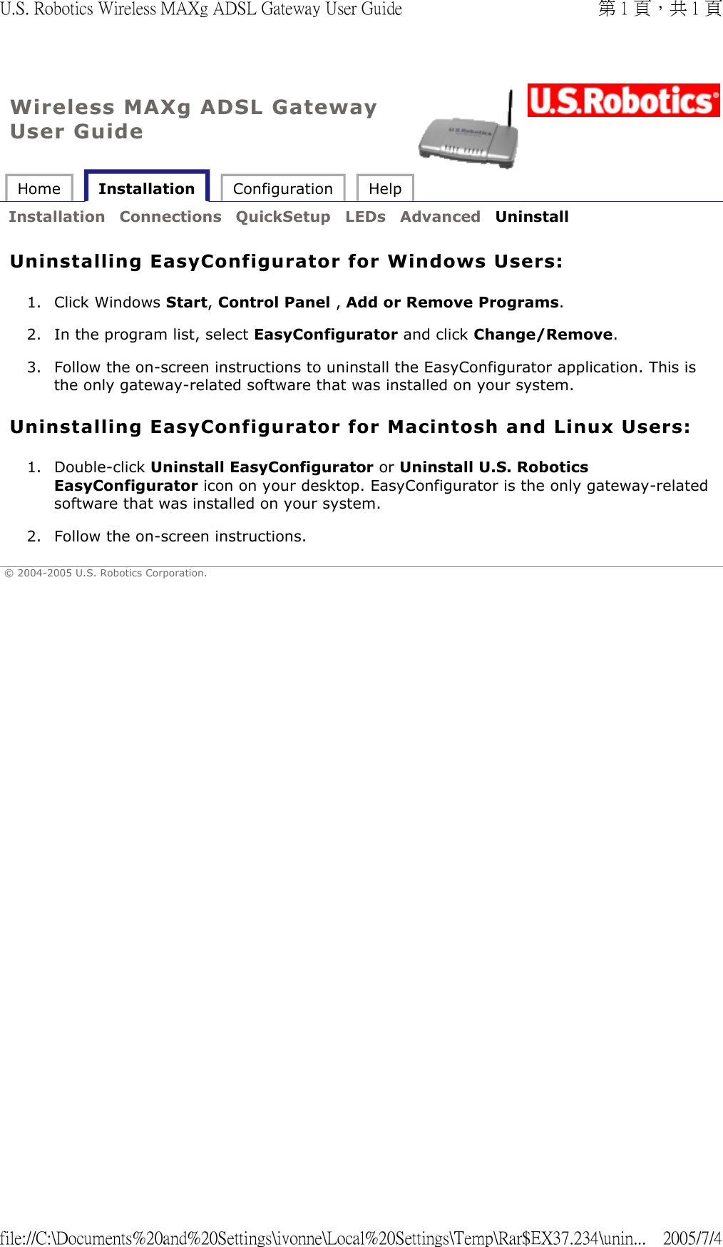 Wireless MAXg ADSL Gateway User Guide Home   Installation  Configuration  Help   Installation  Connections  QuickSetup  LEDs  Advanced  Uninstall   Uninstalling EasyConfigurator for Windows Users: 1. Click Windows Start, Control Panel , Add or Remove Programs.  2. In the program list, select EasyConfigurator and click Change/Remove.  3. Follow the on-screen instructions to uninstall the EasyConfigurator application. This is the only gateway-related software that was installed on your system.  Uninstalling EasyConfigurator for Macintosh and Linux Users: 1. Double-click Uninstall EasyConfigurator or Uninstall U.S. Robotics EasyConfigurator icon on your desktop. EasyConfigurator is the only gateway-related software that was installed on your system.  2. Follow the on-screen instructions.  © 2004-2005 U.S. Robotics Corporation. 第 1 頁，共 1 頁U.S. Robotics Wireless MAXg ADSL Gateway User Guide2005/7/4file://C:\Documents%20and%20Settings\ivonne\Local%20Settings\Temp\Rar$EX37.234\unin...
