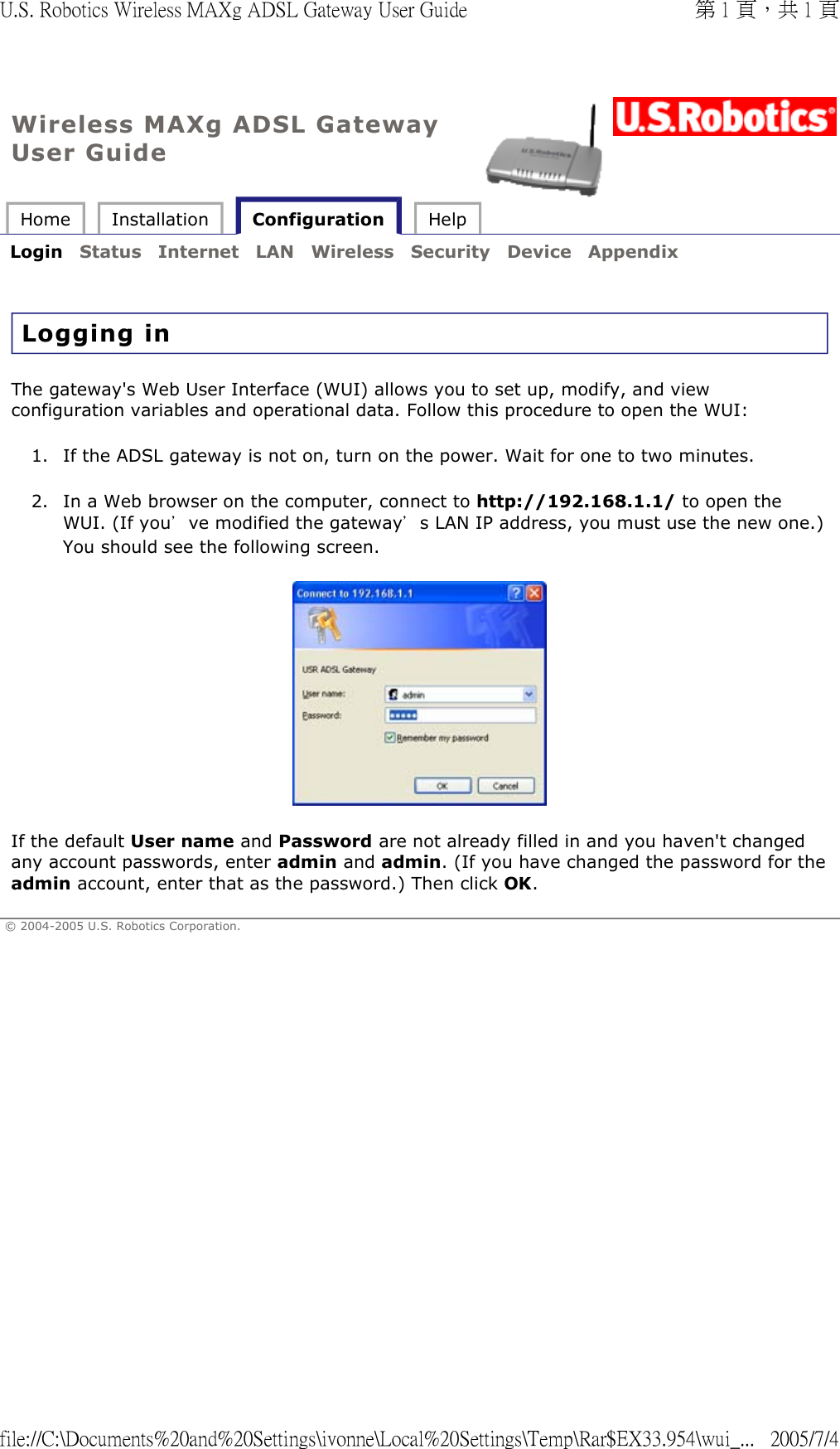 Wireless MAXg ADSL Gateway User Guide Home  Installation   Configuration  Help   Login  Status  Internet  LAN  Wireless  Security  Device  Appendix   Logging in The gateway&apos;s Web User Interface (WUI) allows you to set up, modify, and view configuration variables and operational data. Follow this procedure to open the WUI:  1. If the ADSL gateway is not on, turn on the power. Wait for one to two minutes.  2. In a Web browser on the computer, connect to http://192.168.1.1/ to open the WUI. (If you’ve modified the gateway’s LAN IP address, you must use the new one.) You should see the following screen.  If the default User name and Password are not already filled in and you haven&apos;t changed any account passwords, enter admin and admin. (If you have changed the password for the admin account, enter that as the password.) Then click OK. © 2004-2005 U.S. Robotics Corporation. 第 1 頁，共 1 頁U.S. Robotics Wireless MAXg ADSL Gateway User Guide2005/7/4file://C:\Documents%20and%20Settings\ivonne\Local%20Settings\Temp\Rar$EX33.954\wui_...