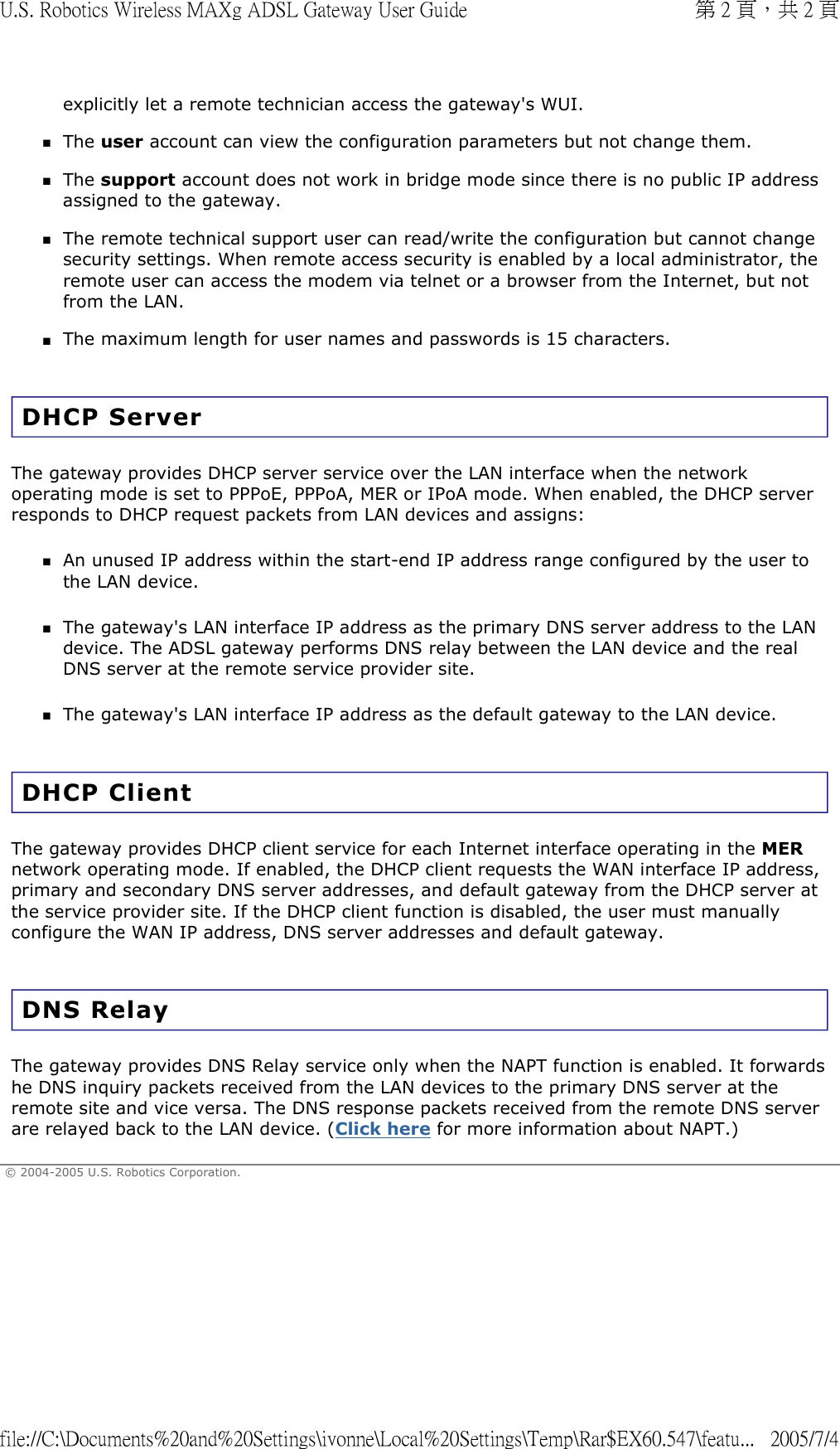 explicitly let a remote technician access the gateway&apos;s WUI.  The user account can view the configuration parameters but not change them.  The support account does not work in bridge mode since there is no public IP address assigned to the gateway.  The remote technical support user can read/write the configuration but cannot change security settings. When remote access security is enabled by a local administrator, the remote user can access the modem via telnet or a browser from the Internet, but not from the LAN.  The maximum length for user names and passwords is 15 characters.  DHCP Server The gateway provides DHCP server service over the LAN interface when the network operating mode is set to PPPoE, PPPoA, MER or IPoA mode. When enabled, the DHCP server responds to DHCP request packets from LAN devices and assigns: An unused IP address within the start-end IP address range configured by the user to the LAN device.  The gateway&apos;s LAN interface IP address as the primary DNS server address to the LAN device. The ADSL gateway performs DNS relay between the LAN device and the real DNS server at the remote service provider site.  The gateway&apos;s LAN interface IP address as the default gateway to the LAN device.  DHCP Client The gateway provides DHCP client service for each Internet interface operating in the MER network operating mode. If enabled, the DHCP client requests the WAN interface IP address, primary and secondary DNS server addresses, and default gateway from the DHCP server at the service provider site. If the DHCP client function is disabled, the user must manually configure the WAN IP address, DNS server addresses and default gateway.  DNS Relay The gateway provides DNS Relay service only when the NAPT function is enabled. It forwards he DNS inquiry packets received from the LAN devices to the primary DNS server at the remote site and vice versa. The DNS response packets received from the remote DNS server are relayed back to the LAN device. (Click here for more information about NAPT.)  © 2004-2005 U.S. Robotics Corporation. 第 2 頁，共 2 頁U.S. Robotics Wireless MAXg ADSL Gateway User Guide2005/7/4file://C:\Documents%20and%20Settings\ivonne\Local%20Settings\Temp\Rar$EX60.547\featu...