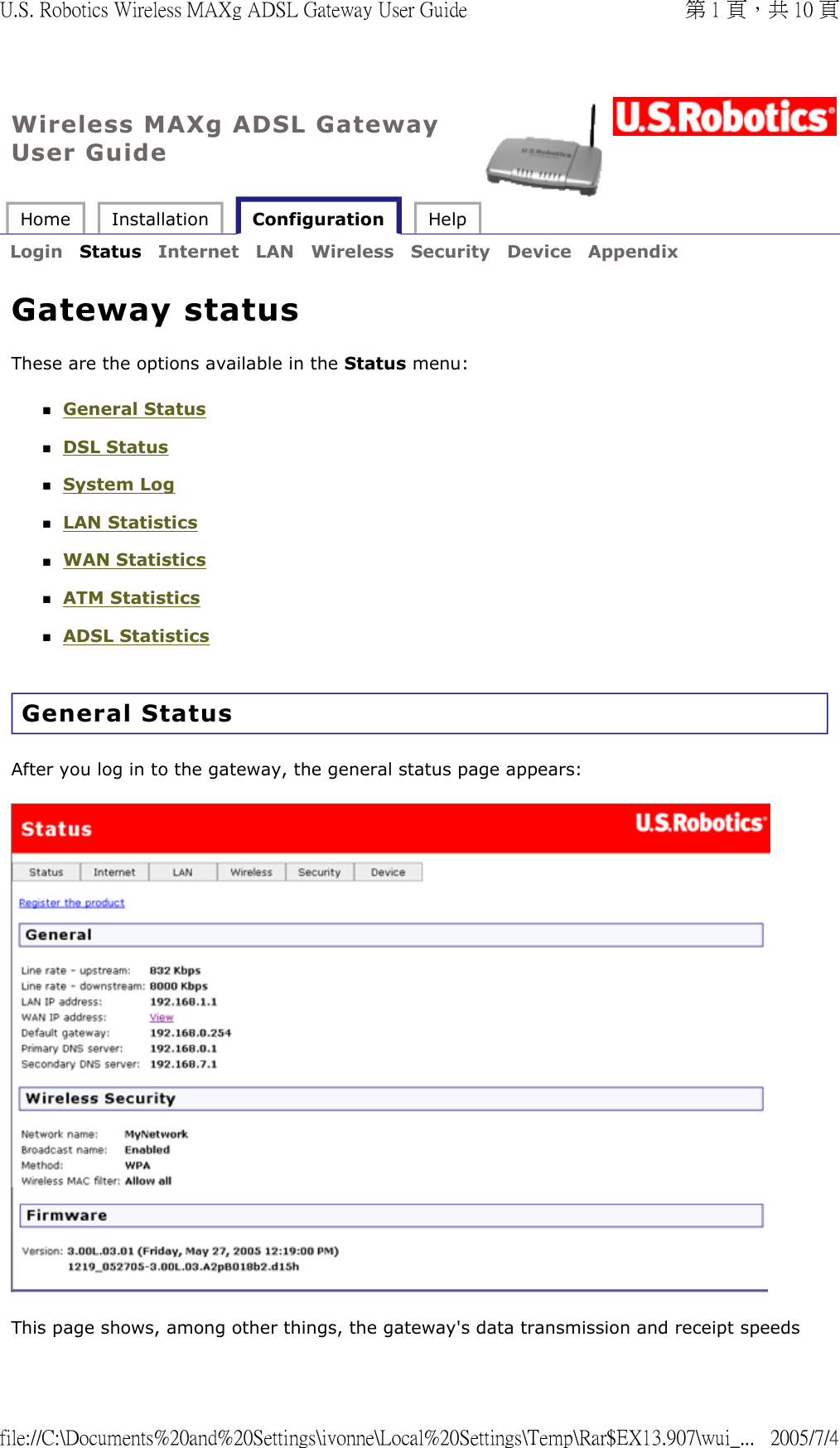 Wireless MAXg ADSL Gateway User Guide Home  Installation   Configuration  Help   Login  Status  Internet  LAN  Wireless  Security  Device  Appendix   Gateway status These are the options available in the Status menu: General Status  DSL Status  System Log  LAN Statistics  WAN Statistics  ATM Statistics  ADSL Statistics  General Status After you log in to the gateway, the general status page appears:   This page shows, among other things, the gateway&apos;s data transmission and receipt speeds 第 1 頁，共 10 頁U.S. Robotics Wireless MAXg ADSL Gateway User Guide2005/7/4file://C:\Documents%20and%20Settings\ivonne\Local%20Settings\Temp\Rar$EX13.907\wui_...