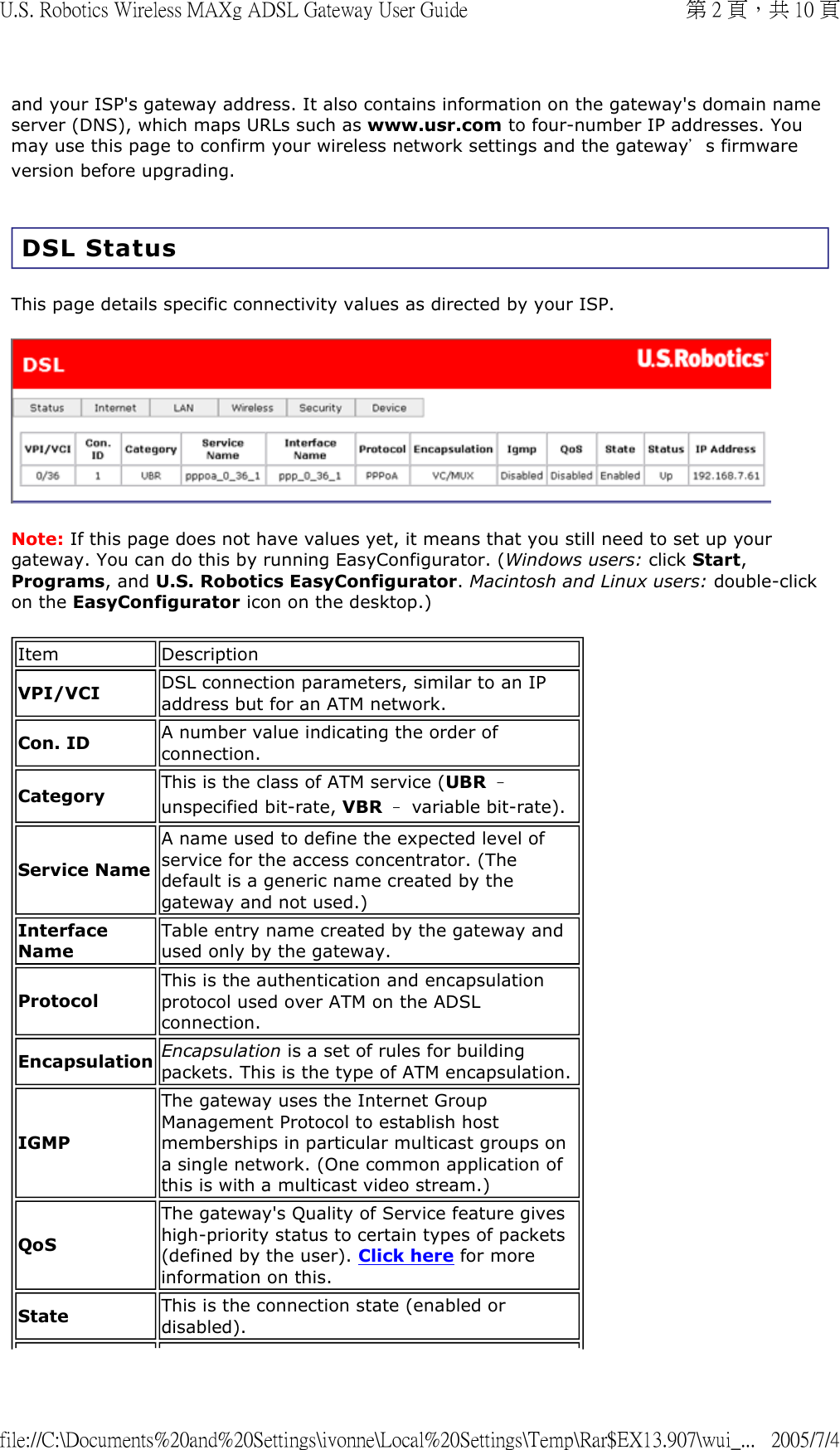 and your ISP&apos;s gateway address. It also contains information on the gateway&apos;s domain name server (DNS), which maps URLs such as www.usr.com to four-number IP addresses. You may use this page to confirm your wireless network settings and the gateway’s firmware version before upgrading. DSL Status This page details specific connectivity values as directed by your ISP.   Note: If this page does not have values yet, it means that you still need to set up your gateway. You can do this by running EasyConfigurator. (Windows users: click Start, Programs, and U.S. Robotics EasyConfigurator. Macintosh and Linux users: double-click on the EasyConfigurator icon on the desktop.) Item DescriptionVPI/VCI DSL connection parameters, similar to an IP address but for an ATM network.Con. ID A number value indicating the order of connection.Category This is the class of ATM service (UBR – unspecified bit-rate, VBR – variable bit-rate).Service NameA name used to define the expected level of service for the access concentrator. (The default is a generic name created by the gateway and not used.)Interface NameTable entry name created by the gateway and used only by the gateway.ProtocolThis is the authentication and encapsulation protocol used over ATM on the ADSL connection.Encapsulation Encapsulation is a set of rules for building packets. This is the type of ATM encapsulation.IGMPThe gateway uses the Internet Group Management Protocol to establish host memberships in particular multicast groups on a single network. (One common application of this is with a multicast video stream.)QoSThe gateway&apos;s Quality of Service feature gives high-priority status to certain types of packets (defined by the user). Click here for more information on this. State This is the connection state (enabled or disabled).第 2 頁，共 10 頁U.S. Robotics Wireless MAXg ADSL Gateway User Guide2005/7/4file://C:\Documents%20and%20Settings\ivonne\Local%20Settings\Temp\Rar$EX13.907\wui_...