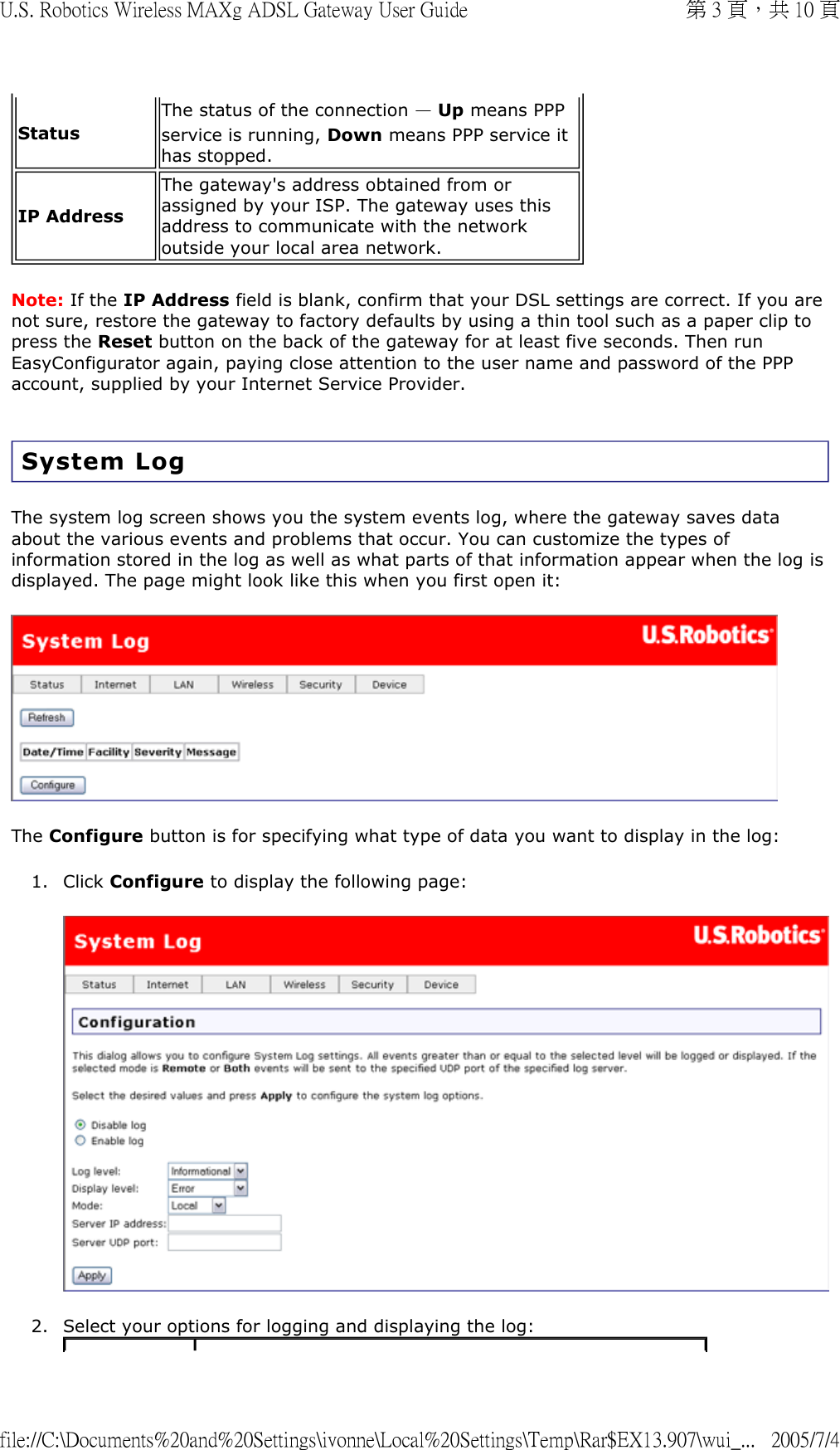 Note: If the IP Address field is blank, confirm that your DSL settings are correct. If you are not sure, restore the gateway to factory defaults by using a thin tool such as a paper clip to press the Reset button on the back of the gateway for at least five seconds. Then run EasyConfigurator again, paying close attention to the user name and password of the PPP account, supplied by your Internet Service Provider. System Log The system log screen shows you the system events log, where the gateway saves data about the various events and problems that occur. You can customize the types of information stored in the log as well as what parts of that information appear when the log is displayed. The page might look like this when you first open it:   The Configure button is for specifying what type of data you want to display in the log: 1. Click Configure to display the following page:  2. Select your options for logging and displaying the log: StatusThe status of the connection — Up means PPP service is running, Down means PPP service it has stopped.IP AddressThe gateway&apos;s address obtained from or assigned by your ISP. The gateway uses this address to communicate with the network outside your local area network. 第 3 頁，共 10 頁U.S. Robotics Wireless MAXg ADSL Gateway User Guide2005/7/4file://C:\Documents%20and%20Settings\ivonne\Local%20Settings\Temp\Rar$EX13.907\wui_...