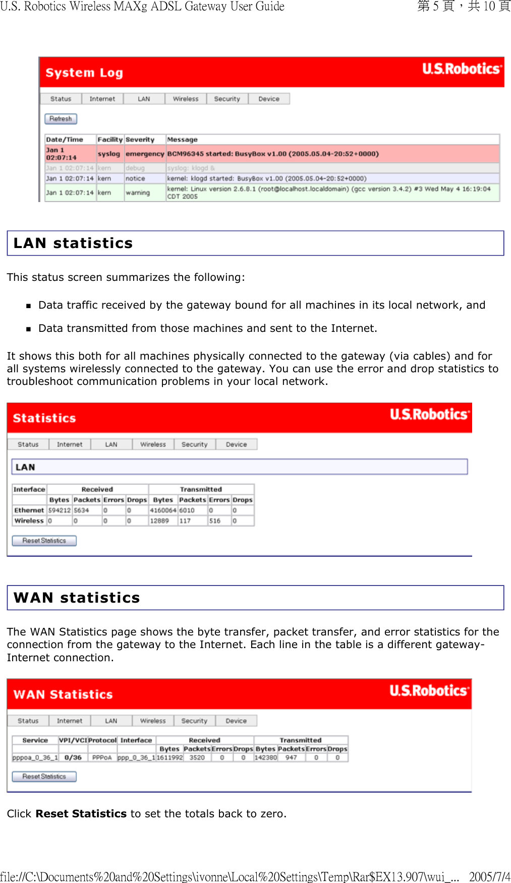   LAN statistics  This status screen summarizes the following: Data traffic received by the gateway bound for all machines in its local network, and  Data transmitted from those machines and sent to the Internet.  It shows this both for all machines physically connected to the gateway (via cables) and for all systems wirelessly connected to the gateway. You can use the error and drop statistics to troubleshoot communication problems in your local network.    WAN statistics The WAN Statistics page shows the byte transfer, packet transfer, and error statistics for the connection from the gateway to the Internet. Each line in the table is a different gateway-Internet connection.  Click Reset Statistics to set the totals back to zero.  第 5 頁，共 10 頁U.S. Robotics Wireless MAXg ADSL Gateway User Guide2005/7/4file://C:\Documents%20and%20Settings\ivonne\Local%20Settings\Temp\Rar$EX13.907\wui_...