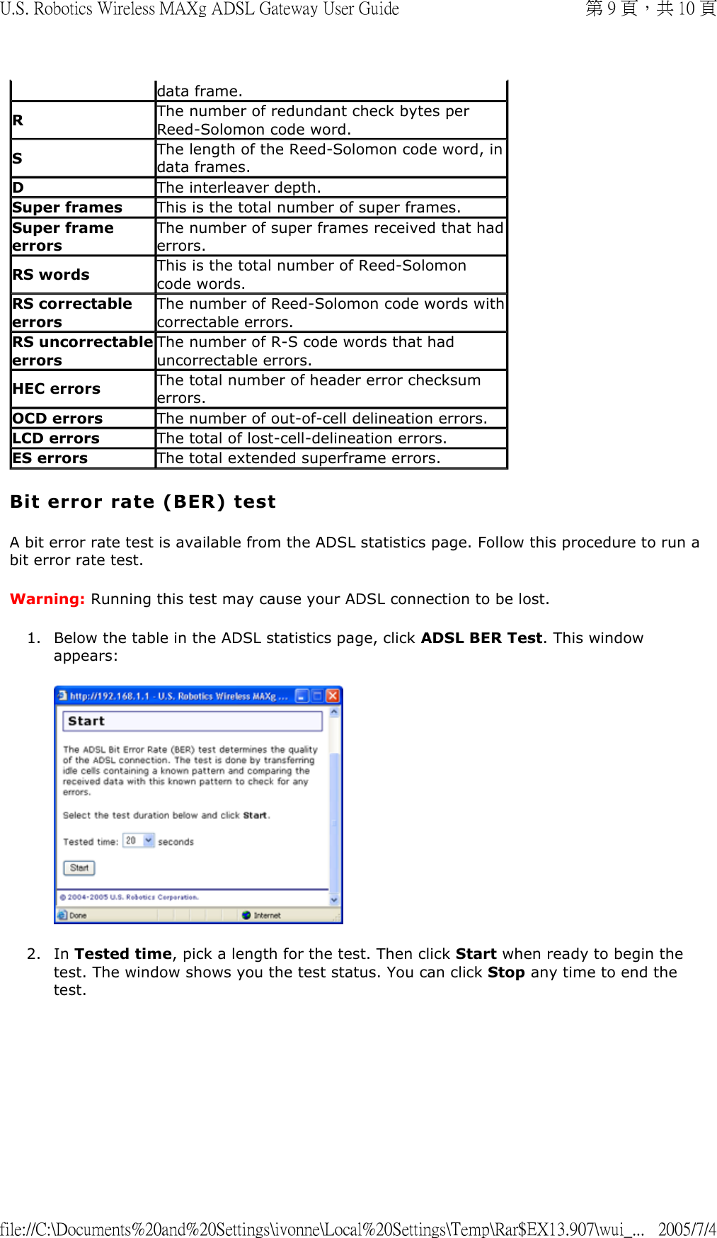 Bit error rate (BER) test A bit error rate test is available from the ADSL statistics page. Follow this procedure to run a bit error rate test. Warning: Running this test may cause your ADSL connection to be lost. 1. Below the table in the ADSL statistics page, click ADSL BER Test. This window appears:  2. In Tested time, pick a length for the test. Then click Start when ready to begin the test. The window shows you the test status. You can click Stop any time to end the test. data frame.RThe number of redundant check bytes per Reed-Solomon code word.SThe length of the Reed-Solomon code word, in data frames.DThe interleaver depth.Super frames This is the total number of super frames.Super frame errorsThe number of super frames received that had errors.RS words This is the total number of Reed-Solomon code words.RS correctable errorsThe number of Reed-Solomon code words withcorrectable errors.RS uncorrectableerrorsThe number of R-S code words that had uncorrectable errors.HEC errors The total number of header error checksum errors.OCD errors The number of out-of-cell delineation errors.LCD errors The total of lost-cell-delineation errors.ES errors The total extended superframe errors.第 9 頁，共 10 頁U.S. Robotics Wireless MAXg ADSL Gateway User Guide2005/7/4file://C:\Documents%20and%20Settings\ivonne\Local%20Settings\Temp\Rar$EX13.907\wui_...