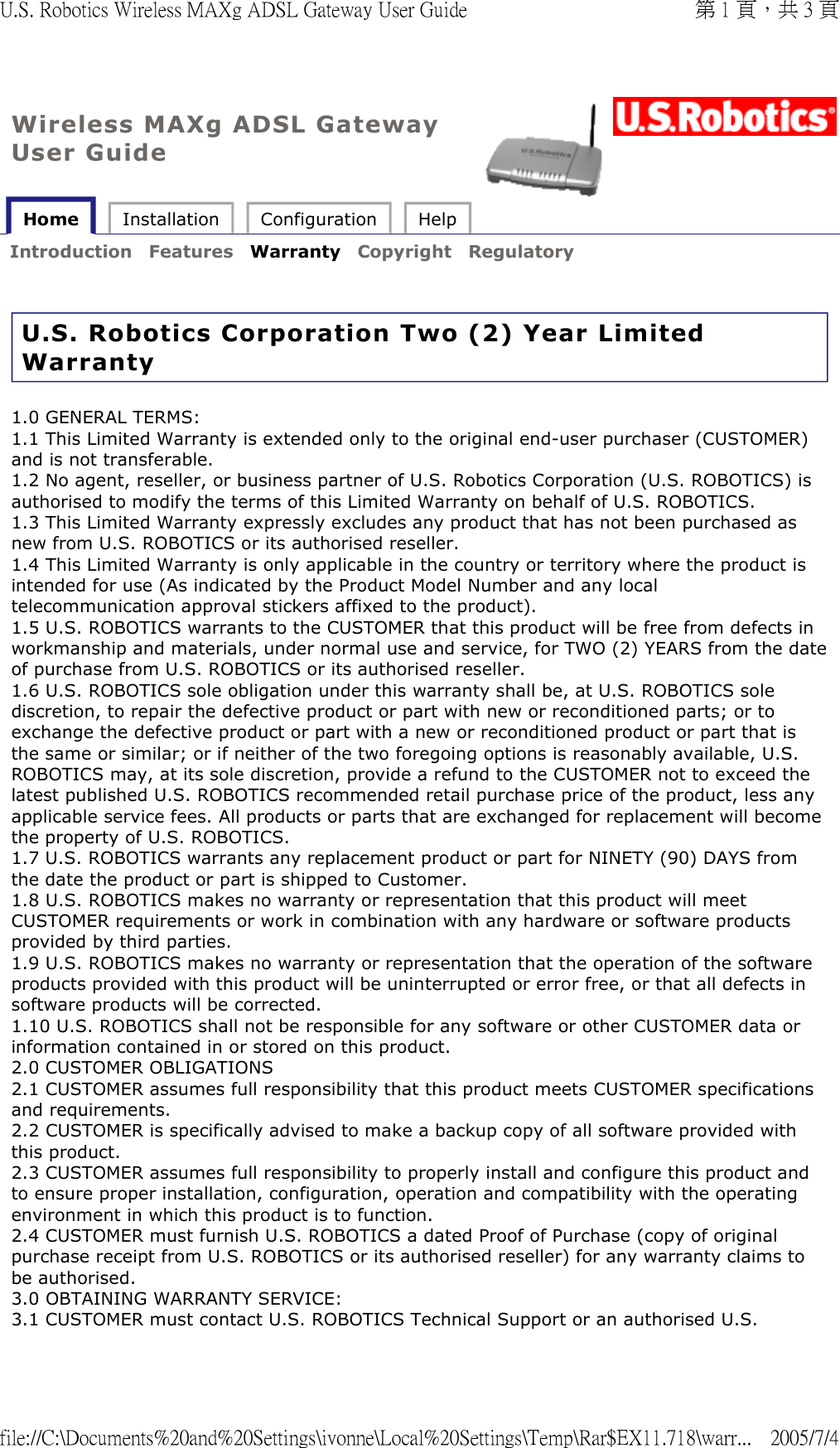 Wireless MAXg ADSL Gateway User Guide Home  Installation  Configuration  Help   Introduction  Features  Warranty  Copyright  Regulatory   U.S. Robotics Corporation Two (2) Year Limited Warranty 1.0 GENERAL TERMS: 1.1 This Limited Warranty is extended only to the original end-user purchaser (CUSTOMER) and is not transferable. 1.2 No agent, reseller, or business partner of U.S. Robotics Corporation (U.S. ROBOTICS) is authorised to modify the terms of this Limited Warranty on behalf of U.S. ROBOTICS.  1.3 This Limited Warranty expressly excludes any product that has not been purchased as new from U.S. ROBOTICS or its authorised reseller. 1.4 This Limited Warranty is only applicable in the country or territory where the product is intended for use (As indicated by the Product Model Number and any local telecommunication approval stickers affixed to the product). 1.5 U.S. ROBOTICS warrants to the CUSTOMER that this product will be free from defects in workmanship and materials, under normal use and service, for TWO (2) YEARS from the date of purchase from U.S. ROBOTICS or its authorised reseller. 1.6 U.S. ROBOTICS sole obligation under this warranty shall be, at U.S. ROBOTICS sole discretion, to repair the defective product or part with new or reconditioned parts; or to exchange the defective product or part with a new or reconditioned product or part that is the same or similar; or if neither of the two foregoing options is reasonably available, U.S. ROBOTICS may, at its sole discretion, provide a refund to the CUSTOMER not to exceed the latest published U.S. ROBOTICS recommended retail purchase price of the product, less any applicable service fees. All products or parts that are exchanged for replacement will become the property of U.S. ROBOTICS. 1.7 U.S. ROBOTICS warrants any replacement product or part for NINETY (90) DAYS from the date the product or part is shipped to Customer. 1.8 U.S. ROBOTICS makes no warranty or representation that this product will meet CUSTOMER requirements or work in combination with any hardware or software products provided by third parties. 1.9 U.S. ROBOTICS makes no warranty or representation that the operation of the software products provided with this product will be uninterrupted or error free, or that all defects in software products will be corrected. 1.10 U.S. ROBOTICS shall not be responsible for any software or other CUSTOMER data or information contained in or stored on this product. 2.0 CUSTOMER OBLIGATIONS 2.1 CUSTOMER assumes full responsibility that this product meets CUSTOMER specifications and requirements. 2.2 CUSTOMER is specifically advised to make a backup copy of all software provided with this product. 2.3 CUSTOMER assumes full responsibility to properly install and configure this product and to ensure proper installation, configuration, operation and compatibility with the operating environment in which this product is to function. 2.4 CUSTOMER must furnish U.S. ROBOTICS a dated Proof of Purchase (copy of original purchase receipt from U.S. ROBOTICS or its authorised reseller) for any warranty claims to be authorised. 3.0 OBTAINING WARRANTY SERVICE: 3.1 CUSTOMER must contact U.S. ROBOTICS Technical Support or an authorised U.S. 第 1 頁，共 3 頁U.S. Robotics Wireless MAXg ADSL Gateway User Guide2005/7/4file://C:\Documents%20and%20Settings\ivonne\Local%20Settings\Temp\Rar$EX11.718\warr...