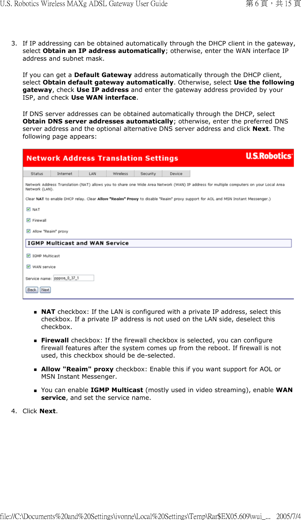 3. If IP addressing can be obtained automatically through the DHCP client in the gateway, select Obtain an IP address automatically; otherwise, enter the WAN interface IP address and subnet mask. If you can get a Default Gateway address automatically through the DHCP client, select Obtain default gateway automatically. Otherwise, select Use the following gateway, check Use IP address and enter the gateway address provided by your ISP, and check Use WAN interface. If DNS server addresses can be obtained automatically through the DHCP, select Obtain DNS server addresses automatically; otherwise, enter the preferred DNS server address and the optional alternative DNS server address and click Next. The following page appears:  NAT checkbox: If the LAN is configured with a private IP address, select this checkbox. If a private IP address is not used on the LAN side, deselect this checkbox.  Firewall checkbox: If the firewall checkbox is selected, you can configure firewall features after the system comes up from the reboot. If firewall is not used, this checkbox should be de-selected.  Allow &quot;Reaim&quot; proxy checkbox: Enable this if you want support for AOL or MSN Instant Messenger.  You can enable IGMP Multicast (mostly used in video streaming), enable WAN service, and set the service name.  4. Click Next. 第 6 頁，共 15 頁U.S. Robotics Wireless MAXg ADSL Gateway User Guide2005/7/4file://C:\Documents%20and%20Settings\ivonne\Local%20Settings\Temp\Rar$EX05.609\wui_...