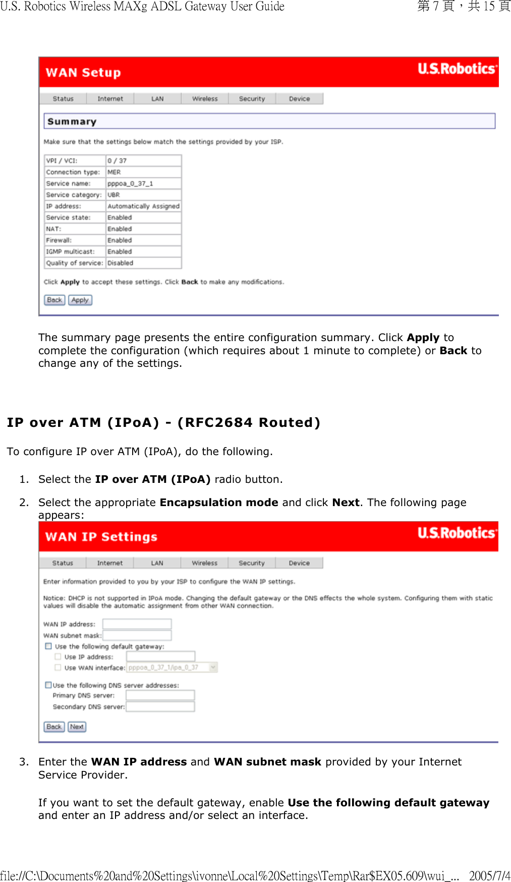  The summary page presents the entire configuration summary. Click Apply to complete the configuration (which requires about 1 minute to complete) or Back to change any of the settings.   IP over ATM (IPoA) - (RFC2684 Routed) To configure IP over ATM (IPoA), do the following. 1. Select the IP over ATM (IPoA) radio button.  2. Select the appropriate Encapsulation mode and click Next. The following page appears:   3. Enter the WAN IP address and WAN subnet mask provided by your Internet Service Provider. If you want to set the default gateway, enable Use the following default gateway and enter an IP address and/or select an interface. 第 7 頁，共 15 頁U.S. Robotics Wireless MAXg ADSL Gateway User Guide2005/7/4file://C:\Documents%20and%20Settings\ivonne\Local%20Settings\Temp\Rar$EX05.609\wui_...