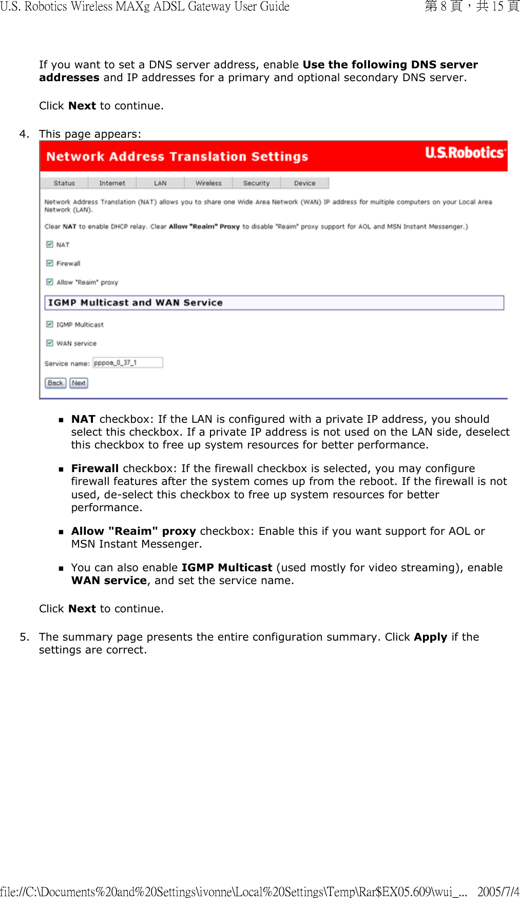 If you want to set a DNS server address, enable Use the following DNS server addresses and IP addresses for a primary and optional secondary DNS server. Click Next to continue. 4. This page appears:  NAT checkbox: If the LAN is configured with a private IP address, you should select this checkbox. If a private IP address is not used on the LAN side, deselect this checkbox to free up system resources for better performance.  Firewall checkbox: If the firewall checkbox is selected, you may configure firewall features after the system comes up from the reboot. If the firewall is not used, de-select this checkbox to free up system resources for better performance.  Allow &quot;Reaim&quot; proxy checkbox: Enable this if you want support for AOL or MSN Instant Messenger.  You can also enable IGMP Multicast (used mostly for video streaming), enable WAN service, and set the service name.  Click Next to continue. 5. The summary page presents the entire configuration summary. Click Apply if the settings are correct. 第 8 頁，共 15 頁U.S. Robotics Wireless MAXg ADSL Gateway User Guide2005/7/4file://C:\Documents%20and%20Settings\ivonne\Local%20Settings\Temp\Rar$EX05.609\wui_...