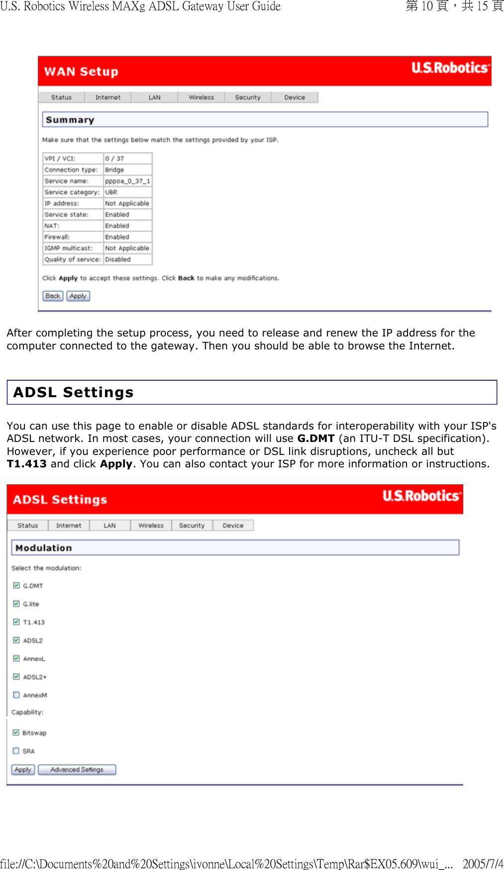  After completing the setup process, you need to release and renew the IP address for the computer connected to the gateway. Then you should be able to browse the Internet. ADSL Settings You can use this page to enable or disable ADSL standards for interoperability with your ISP&apos;s ADSL network. In most cases, your connection will use G.DMT (an ITU-T DSL specification). However, if you experience poor performance or DSL link disruptions, uncheck all but T1.413 and click Apply. You can also contact your ISP for more information or instructions.     第 10 頁，共 15 頁U.S. Robotics Wireless MAXg ADSL Gateway User Guide2005/7/4file://C:\Documents%20and%20Settings\ivonne\Local%20Settings\Temp\Rar$EX05.609\wui_...