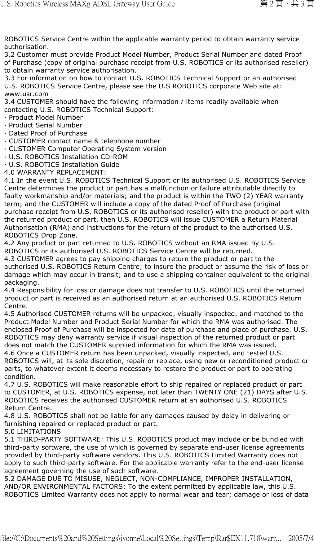 ROBOTICS Service Centre within the applicable warranty period to obtain warranty service authorisation. 3.2 Customer must provide Product Model Number, Product Serial Number and dated Proof of Purchase (copy of original purchase receipt from U.S. ROBOTICS or its authorised reseller) to obtain warranty service authorisation. 3.3 For information on how to contact U.S. ROBOTICS Technical Support or an authorised U.S. ROBOTICS Service Centre, please see the U.S ROBOTICS corporate Web site at: www.usr.com 3.4 CUSTOMER should have the following information / items readily available when contacting U.S. ROBOTICS Technical Support: · Product Model Number · Product Serial Number · Dated Proof of Purchase · CUSTOMER contact name &amp; telephone number · CUSTOMER Computer Operating System version · U.S. ROBOTICS Installation CD-ROM · U.S. ROBOTICS Installation Guide 4.0 WARRANTY REPLACEMENT: 4.1 In the event U.S. ROBOTICS Technical Support or its authorised U.S. ROBOTICS Service Centre determines the product or part has a malfunction or failure attributable directly to faulty workmanship and/or materials; and the product is within the TWO (2) YEAR warranty term; and the CUSTOMER will include a copy of the dated Proof of Purchase (original purchase receipt from U.S. ROBOTICS or its authorised reseller) with the product or part with the returned product or part, then U.S. ROBOTICS will issue CUSTOMER a Return Material Authorisation (RMA) and instructions for the return of the product to the authorised U.S. ROBOTICS Drop Zone. 4.2 Any product or part returned to U.S. ROBOTICS without an RMA issued by U.S. ROBOTICS or its authorised U.S. ROBOTICS Service Centre will be returned. 4.3 CUSTOMER agrees to pay shipping charges to return the product or part to the authorised U.S. ROBOTICS Return Centre; to insure the product or assume the risk of loss or damage which may occur in transit; and to use a shipping container equivalent to the original packaging. 4.4 Responsibility for loss or damage does not transfer to U.S. ROBOTICS until the returned product or part is received as an authorised return at an authorised U.S. ROBOTICS Return Centre. 4.5 Authorised CUSTOMER returns will be unpacked, visually inspected, and matched to the Product Model Number and Product Serial Number for which the RMA was authorised. The enclosed Proof of Purchase will be inspected for date of purchase and place of purchase. U.S. ROBOTICS may deny warranty service if visual inspection of the returned product or part does not match the CUSTOMER supplied information for which the RMA was issued. 4.6 Once a CUSTOMER return has been unpacked, visually inspected, and tested U.S. ROBOTICS will, at its sole discretion, repair or replace, using new or reconditioned product or parts, to whatever extent it deems necessary to restore the product or part to operating condition. 4.7 U.S. ROBOTICS will make reasonable effort to ship repaired or replaced product or part to CUSTOMER, at U.S. ROBOTICS expense, not later than TWENTY ONE (21) DAYS after U.S. ROBOTICS receives the authorised CUSTOMER return at an authorised U.S. ROBOTICS Return Centre. 4.8 U.S. ROBOTICS shall not be liable for any damages caused by delay in delivering or furnishing repaired or replaced product or part. 5.0 LIMITATIONS 5.1 THIRD-PARTY SOFTWARE: This U.S. ROBOTICS product may include or be bundled with third-party software, the use of which is governed by separate end-user license agreements provided by third-party software vendors. This U.S. ROBOTICS Limited Warranty does not apply to such third-party software. For the applicable warranty refer to the end-user license agreement governing the use of such software. 5.2 DAMAGE DUE TO MISUSE, NEGLECT, NON-COMPLIANCE, IMPROPER INSTALLATION, AND/OR ENVIRONMENTAL FACTORS: To the extent permitted by applicable law, this U.S. ROBOTICS Limited Warranty does not apply to normal wear and tear; damage or loss of data 第 2 頁，共 3 頁U.S. Robotics Wireless MAXg ADSL Gateway User Guide2005/7/4file://C:\Documents%20and%20Settings\ivonne\Local%20Settings\Temp\Rar$EX11.718\warr...