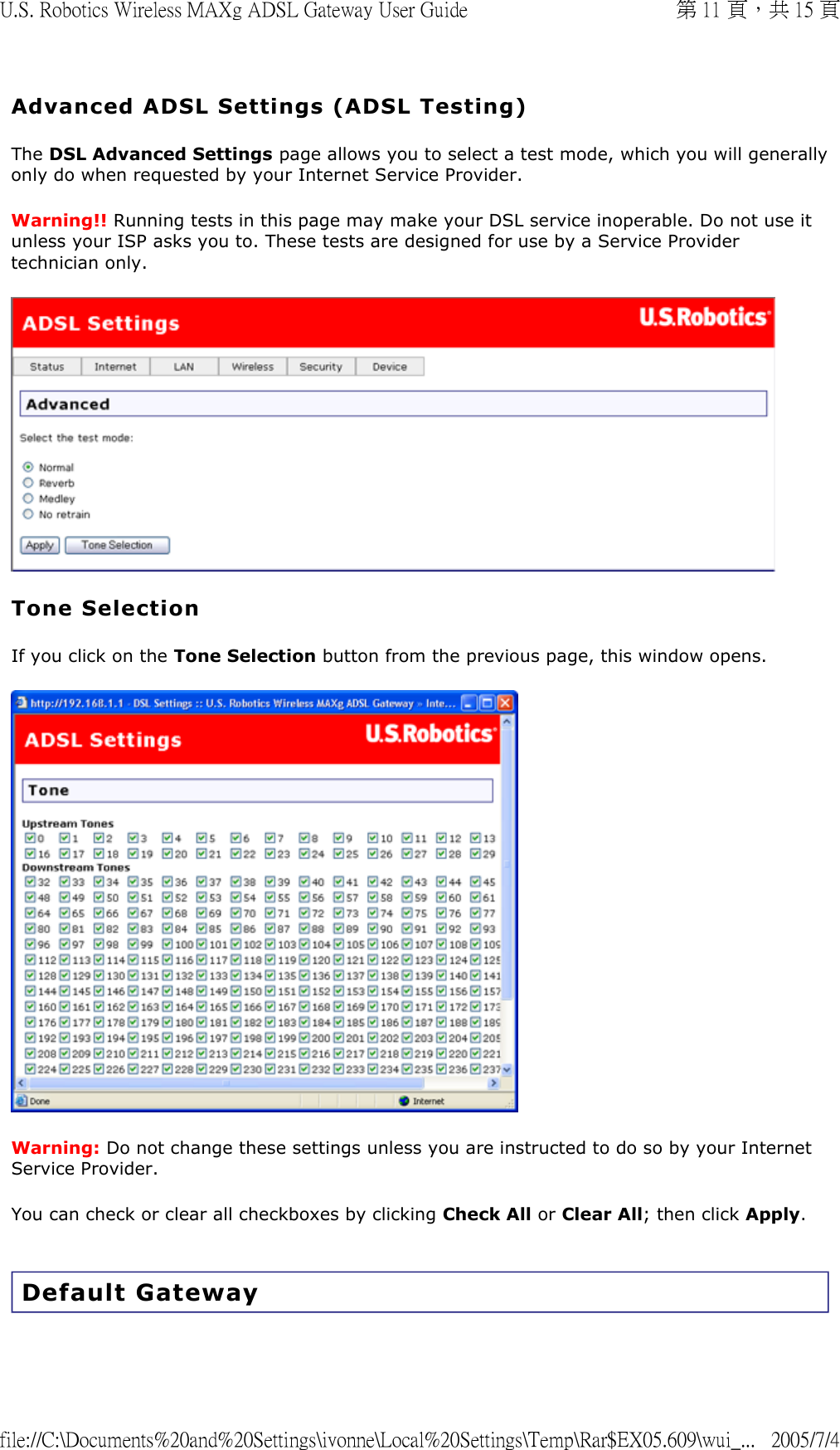 Advanced ADSL Settings (ADSL Testing) The DSL Advanced Settings page allows you to select a test mode, which you will generally only do when requested by your Internet Service Provider. Warning!! Running tests in this page may make your DSL service inoperable. Do not use it unless your ISP asks you to. These tests are designed for use by a Service Provider technician only.  Tone Selection If you click on the Tone Selection button from the previous page, this window opens.  Warning: Do not change these settings unless you are instructed to do so by your Internet Service Provider.  You can check or clear all checkboxes by clicking Check All or Clear All; then click Apply.  Default Gateway 第 11 頁，共 15 頁U.S. Robotics Wireless MAXg ADSL Gateway User Guide2005/7/4file://C:\Documents%20and%20Settings\ivonne\Local%20Settings\Temp\Rar$EX05.609\wui_...