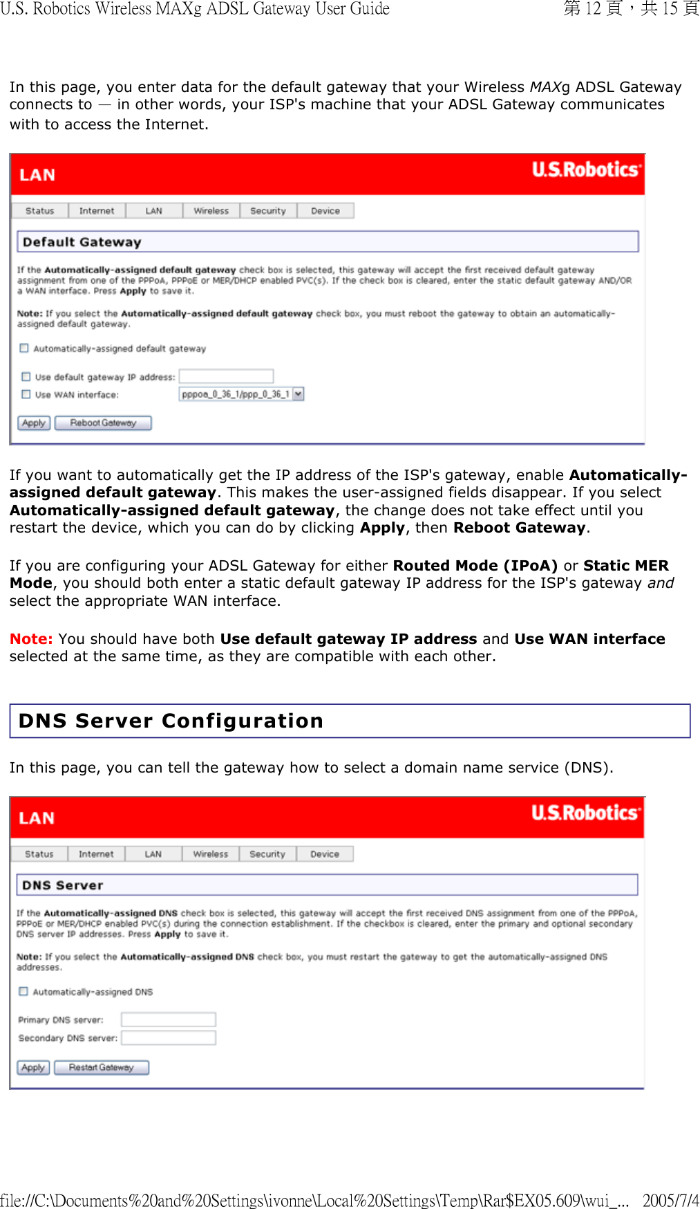 In this page, you enter data for the default gateway that your Wireless MAXg ADSL Gateway connects to — in other words, your ISP&apos;s machine that your ADSL Gateway communicates with to access the Internet.  If you want to automatically get the IP address of the ISP&apos;s gateway, enable Automatically-assigned default gateway. This makes the user-assigned fields disappear. If you select Automatically-assigned default gateway, the change does not take effect until you restart the device, which you can do by clicking Apply, then Reboot Gateway. If you are configuring your ADSL Gateway for either Routed Mode (IPoA) or Static MER Mode, you should both enter a static default gateway IP address for the ISP&apos;s gateway and select the appropriate WAN interface.  Note: You should have both Use default gateway IP address and Use WAN interface selected at the same time, as they are compatible with each other. DNS Server Configuration In this page, you can tell the gateway how to select a domain name service (DNS).  第 12 頁，共 15 頁U.S. Robotics Wireless MAXg ADSL Gateway User Guide2005/7/4file://C:\Documents%20and%20Settings\ivonne\Local%20Settings\Temp\Rar$EX05.609\wui_...