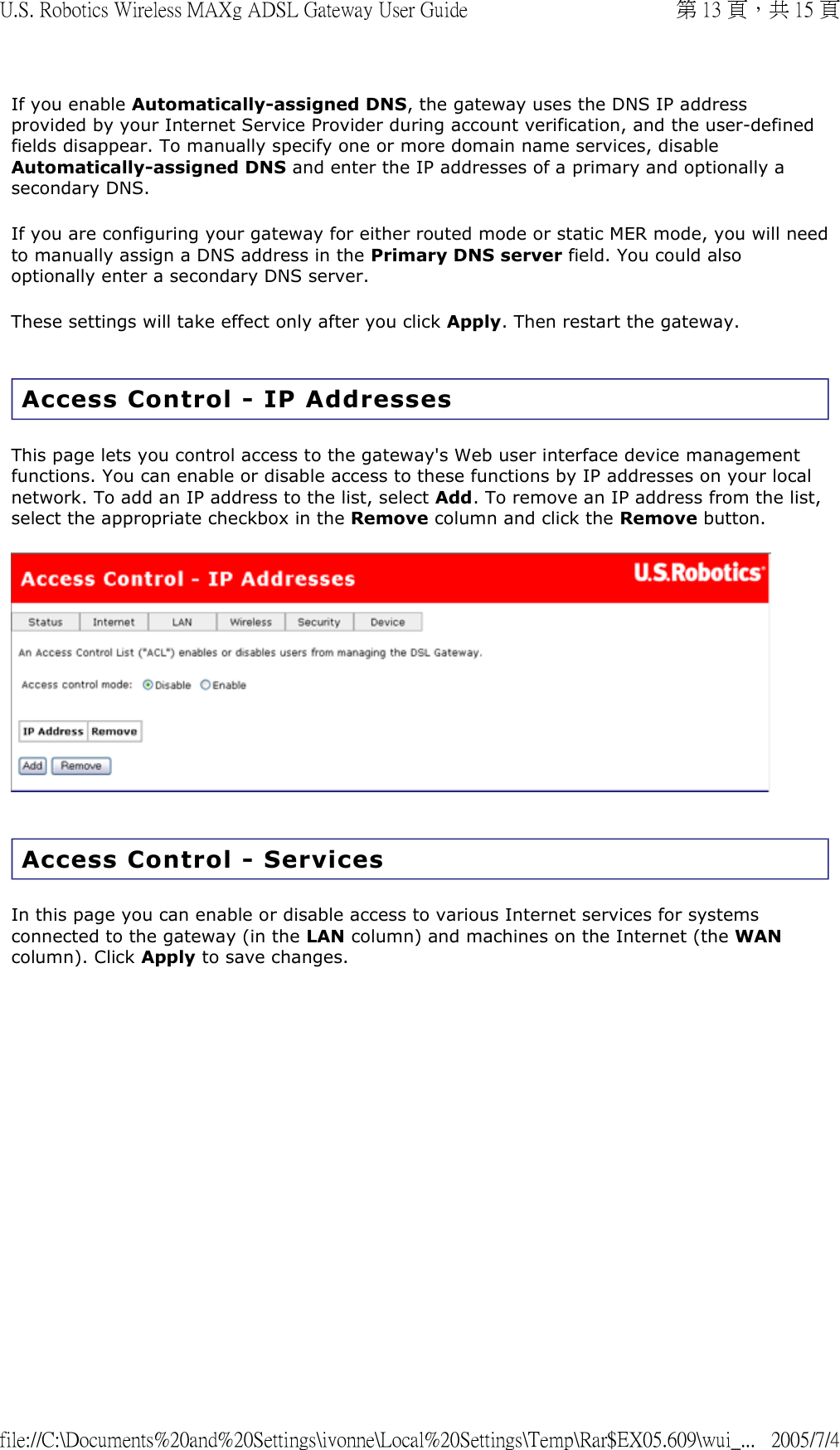 If you enable Automatically-assigned DNS, the gateway uses the DNS IP address provided by your Internet Service Provider during account verification, and the user-defined fields disappear. To manually specify one or more domain name services, disable Automatically-assigned DNS and enter the IP addresses of a primary and optionally a secondary DNS. If you are configuring your gateway for either routed mode or static MER mode, you will need to manually assign a DNS address in the Primary DNS server field. You could also optionally enter a secondary DNS server. These settings will take effect only after you click Apply. Then restart the gateway. Access Control - IP Addresses This page lets you control access to the gateway&apos;s Web user interface device management functions. You can enable or disable access to these functions by IP addresses on your local network. To add an IP address to the list, select Add. To remove an IP address from the list, select the appropriate checkbox in the Remove column and click the Remove button.    Access Control - Services In this page you can enable or disable access to various Internet services for systems connected to the gateway (in the LAN column) and machines on the Internet (the WAN column). Click Apply to save changes.  第 13 頁，共 15 頁U.S. Robotics Wireless MAXg ADSL Gateway User Guide2005/7/4file://C:\Documents%20and%20Settings\ivonne\Local%20Settings\Temp\Rar$EX05.609\wui_...