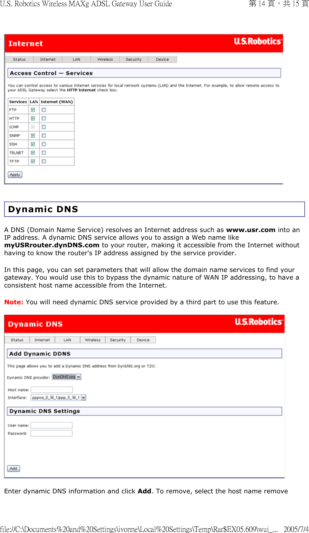  Dynamic DNS A DNS (Domain Name Service) resolves an Internet address such as www.usr.com into an IP address. A dynamic DNS service allows you to assign a Web name like myUSRrouter.dynDNS.com to your router, making it accessible from the Internet without having to know the router&apos;s IP address assigned by the service provider. In this page, you can set parameters that will allow the domain name services to find your gateway. You would use this to bypass the dynamic nature of WAN IP addressing, to have a consistent host name accessible from the Internet.  Note: You will need dynamic DNS service provided by a third part to use this feature.   Enter dynamic DNS information and click Add. To remove, select the host name remove 第 14 頁，共 15 頁U.S. Robotics Wireless MAXg ADSL Gateway User Guide2005/7/4file://C:\Documents%20and%20Settings\ivonne\Local%20Settings\Temp\Rar$EX05.609\wui_...