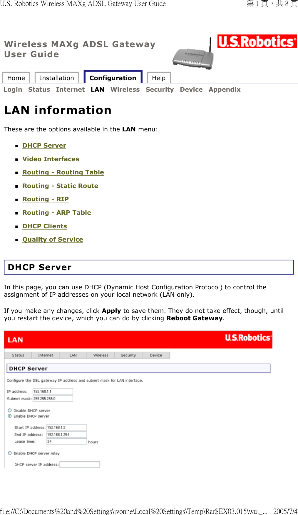 Wireless MAXg ADSL Gateway User Guide Home  Installation   Configuration  Help   Login  Status  Internet  LAN  Wireless  Security  Device  Appendix   LAN information These are the options available in the LAN menu: DHCP Server  Video Interfaces  Routing - Routing Table  Routing - Static Route  Routing - RIP  Routing - ARP Table  DHCP Clients  Quality of Service  DHCP Server In this page, you can use DHCP (Dynamic Host Configuration Protocol) to control the assignment of IP addresses on your local network (LAN only). If you make any changes, click Apply to save them. They do not take effect, though, until you restart the device, which you can do by clicking Reboot Gateway.   第 1 頁，共 8 頁U.S. Robotics Wireless MAXg ADSL Gateway User Guide2005/7/4file://C:\Documents%20and%20Settings\ivonne\Local%20Settings\Temp\Rar$EX03.015\wui_...