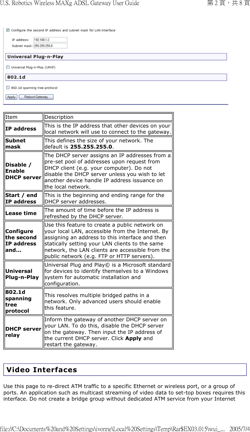   Video Interfaces Use this page to re-direct ATM traffic to a specific Ethernet or wireless port, or a group of ports. An application such as multicast streaming of video data to set-top boxes requires this interface. Do not create a bridge group without dedicated ATM service from your Internet Item DescriptionIP address This is the IP address that other devices on your local network will use to connect to the gateway.Subnet maskThis defines the size of your network. The default is 255.255.255.0.Disable / Enable DHCP serverThe DHCP server assigns an IP addresses from a pre-set pool of addresses upon request from DHCP client (e.g. your computer). Do not disable the DHCP server unless you wish to let another device handle IP address issuance on the local network.Start / end IP addressThis is the beginning and ending range for the DHCP server addresses.Lease time The amount of time before the IP address is refreshed by the DHCP server.Configure the second IP address and...Use this feature to create a public network on your local LAN, accessible from the Internet. By assigning an address to this interface and then statically setting your LAN clients to the same network, the LAN clients are accessible from the public network (e.g. FTP or HTTP servers).Universal Plug-n-PlayUniversal Plug and Play© is a Microsoft standard for devices to identify themselves to a Windows system for automatic installation and configuration.802.1d spanning tree protocolThis resolves multiple bridged paths in a network. Only advanced users should enable this feature.DHCP server relayInform the gateway of another DHCP server on your LAN. To do this, disable the DHCP server on the gateway. Then input the IP address of the current DHCP server. Click Apply and restart the gateway.第 2 頁，共 8 頁U.S. Robotics Wireless MAXg ADSL Gateway User Guide2005/7/4file://C:\Documents%20and%20Settings\ivonne\Local%20Settings\Temp\Rar$EX03.015\wui_...