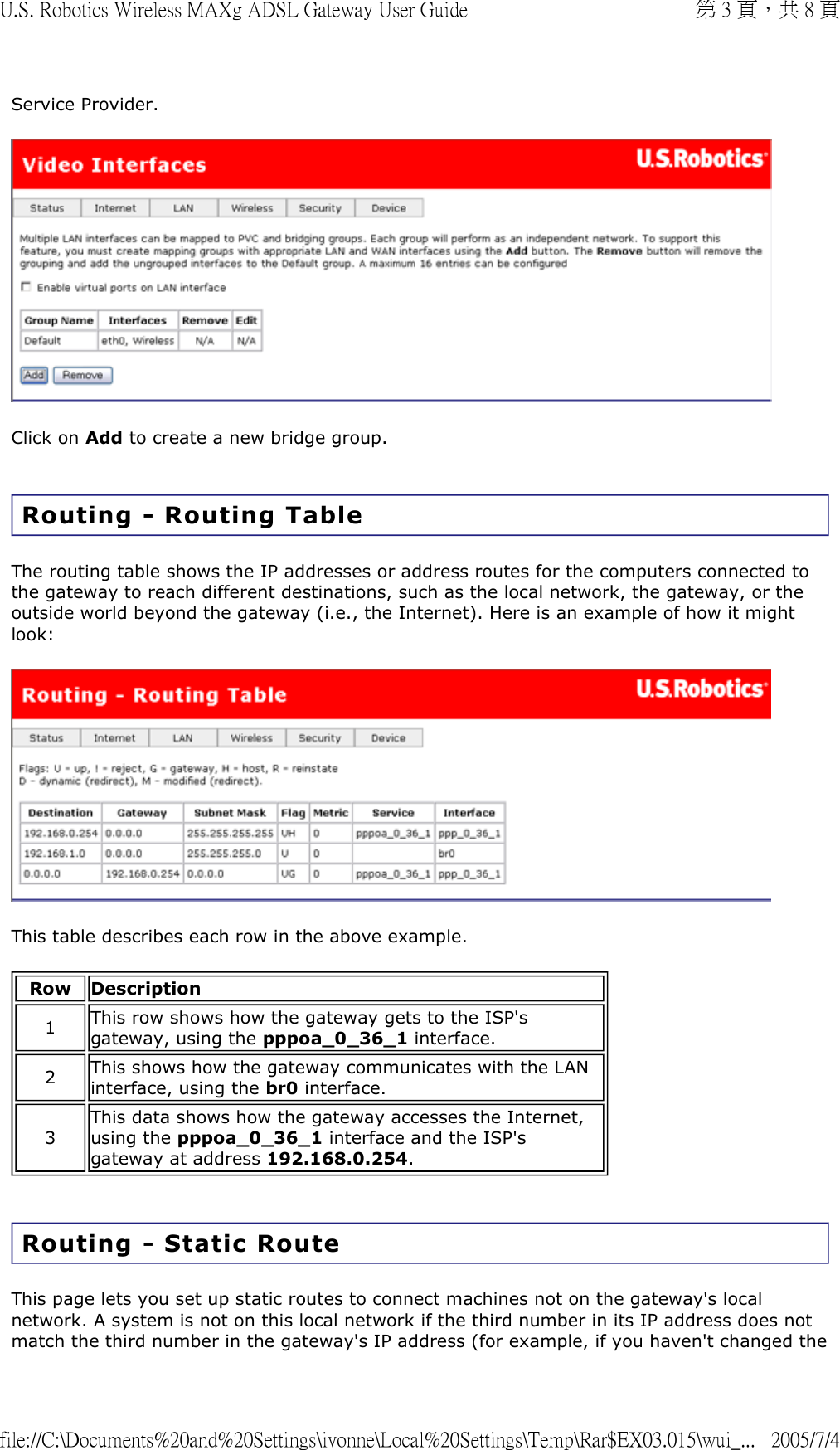 Service Provider.  Click on Add to create a new bridge group.  Routing - Routing Table  The routing table shows the IP addresses or address routes for the computers connected to the gateway to reach different destinations, such as the local network, the gateway, or the outside world beyond the gateway (i.e., the Internet). Here is an example of how it might look:  This table describes each row in the above example. Routing - Static Route This page lets you set up static routes to connect machines not on the gateway&apos;s local network. A system is not on this local network if the third number in its IP address does not match the third number in the gateway&apos;s IP address (for example, if you haven&apos;t changed the Row Description1  This row shows how the gateway gets to the ISP&apos;s gateway, using the pppoa_0_36_1 interface.2  This shows how the gateway communicates with the LAN interface, using the br0 interface.3 This data shows how the gateway accesses the Internet, using the pppoa_0_36_1 interface and the ISP&apos;s gateway at address 192.168.0.254. 第 3 頁，共 8 頁U.S. Robotics Wireless MAXg ADSL Gateway User Guide2005/7/4file://C:\Documents%20and%20Settings\ivonne\Local%20Settings\Temp\Rar$EX03.015\wui_...